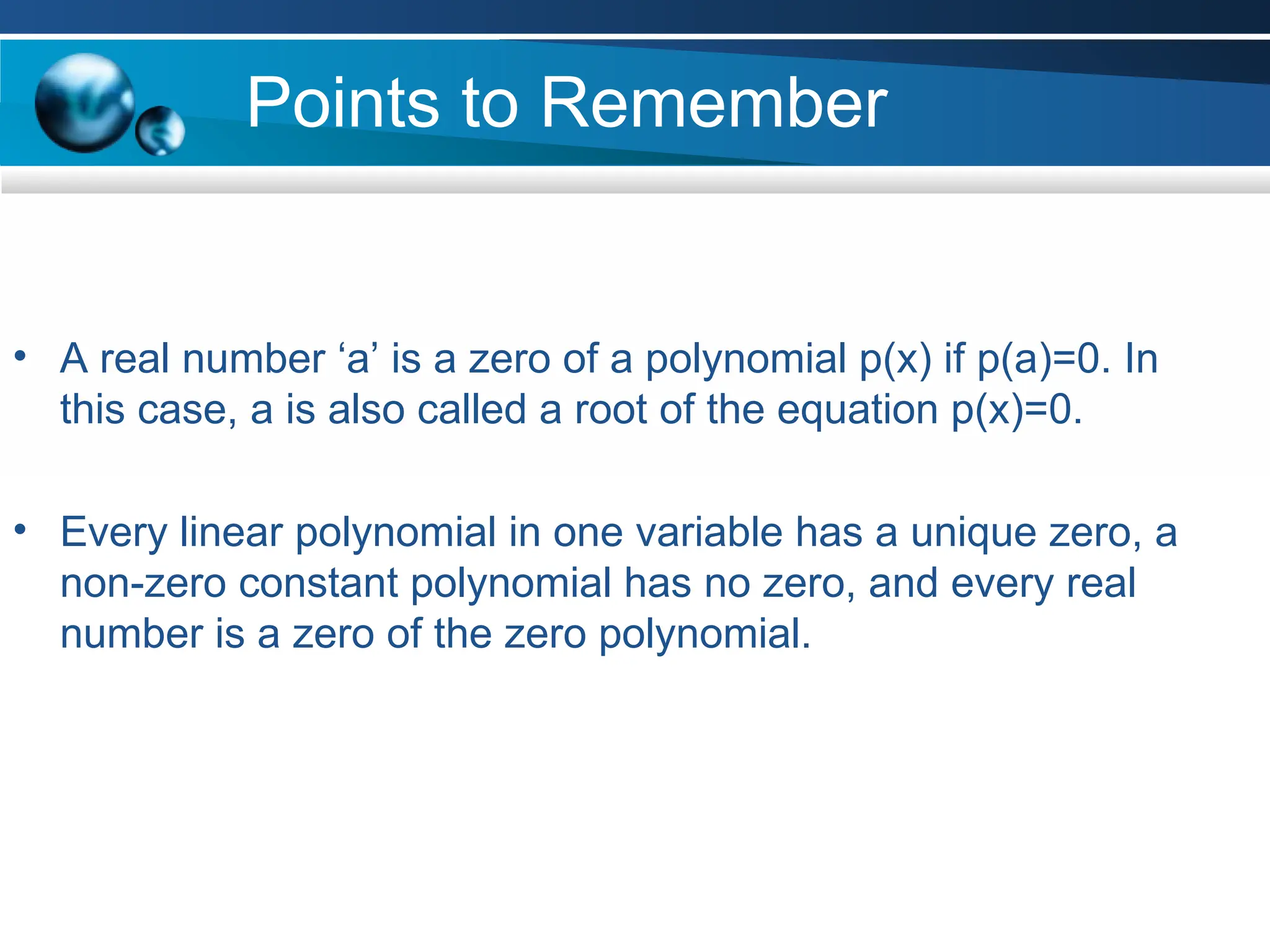 Points to Remember
• A real number ‘a’ is a zero of a polynomial p(x) if p(a)=0. In
this case, a is also called a root of the equation p(x)=0.
• Every linear polynomial in one variable has a unique zero, a
non-zero constant polynomial has no zero, and every real
number is a zero of the zero polynomial.
 