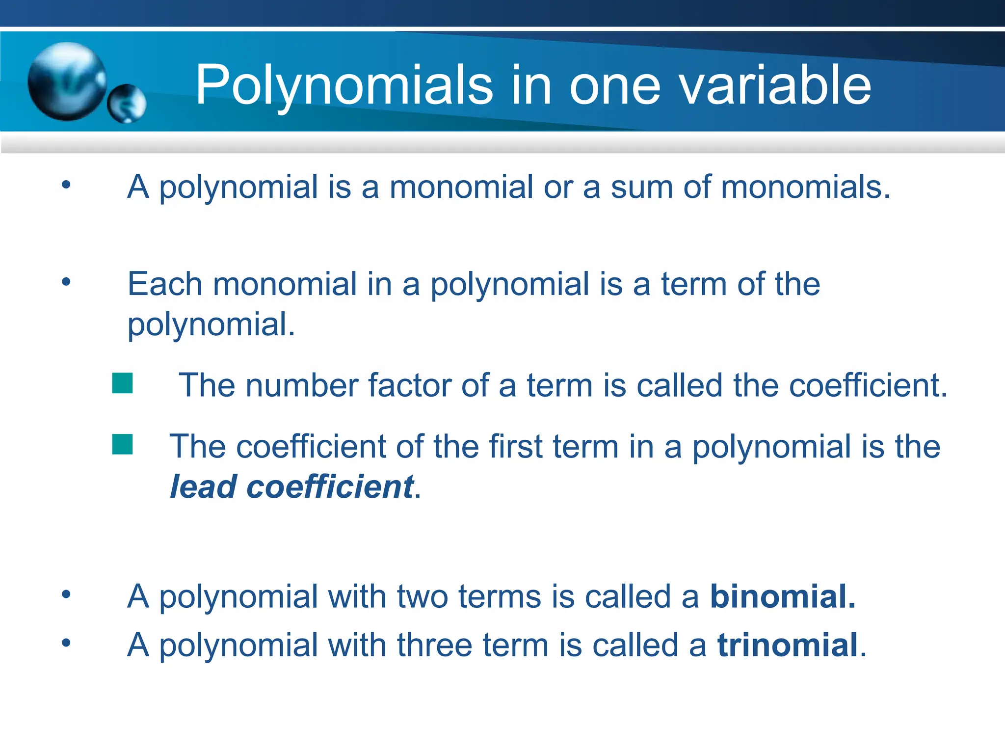 Polynomials in one variable
• A polynomial is a monomial or a sum of monomials.
• Each monomial in a polynomial is a term of the
polynomial.
The number factor of a term is called the coefficient.
The coefficient of the first term in a polynomial is the
lead coefficient.
• A polynomial with two terms is called a binomial.
• A polynomial with three term is called a trinomial.
 