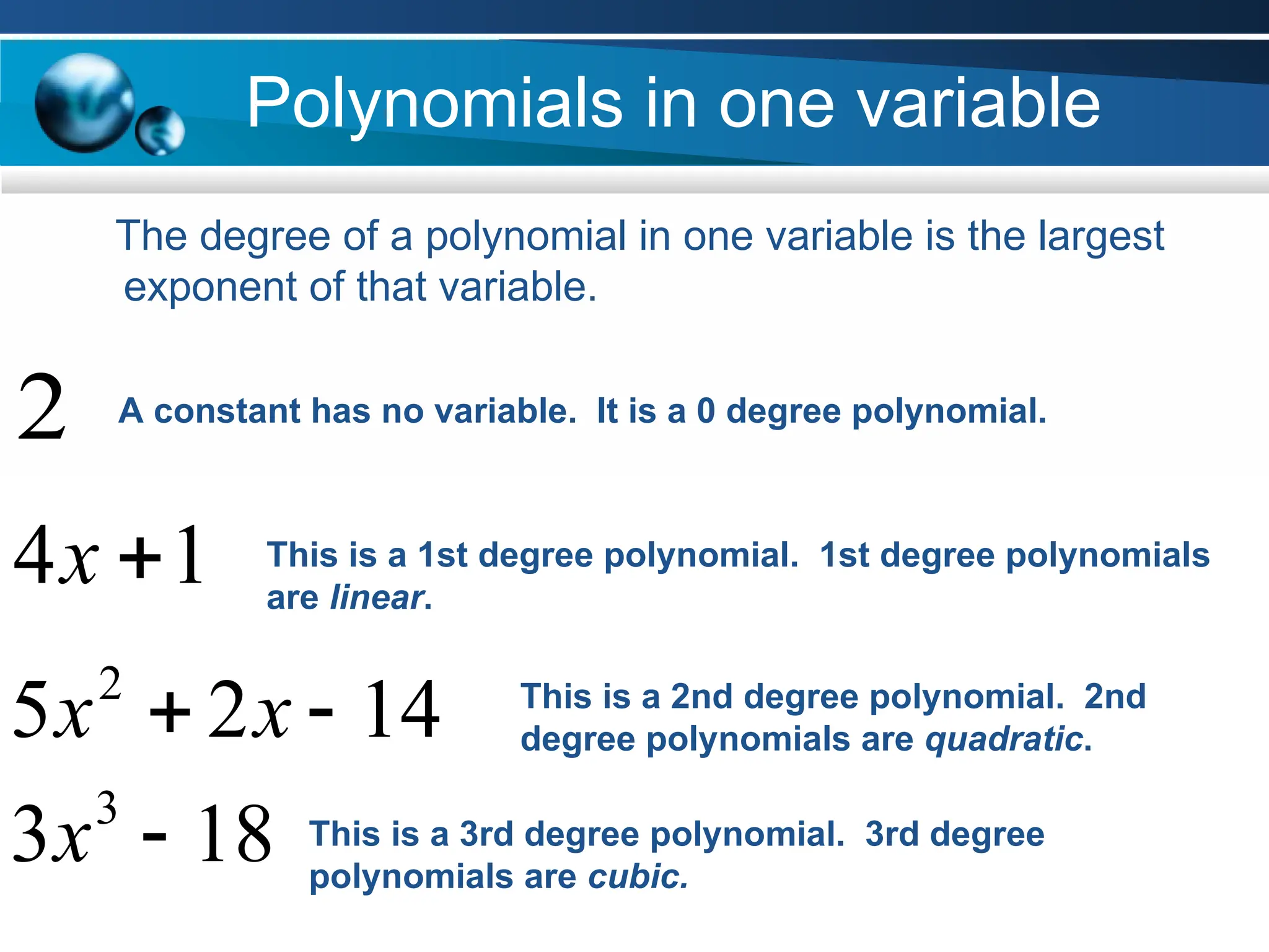 Polynomials in one variable
The degree of a polynomial in one variable is the largest
exponent of that variable.
1
4 
x
A constant has no variable. It is a 0 degree polynomial.
2
This is a 1st degree polynomial. 1st degree polynomials
are linear.
14
2
5 2

 x
x This is a 2nd degree polynomial. 2nd
degree polynomials are quadratic.
18
3 3

x This is a 3rd degree polynomial. 3rd degree
polynomials are cubic.
 