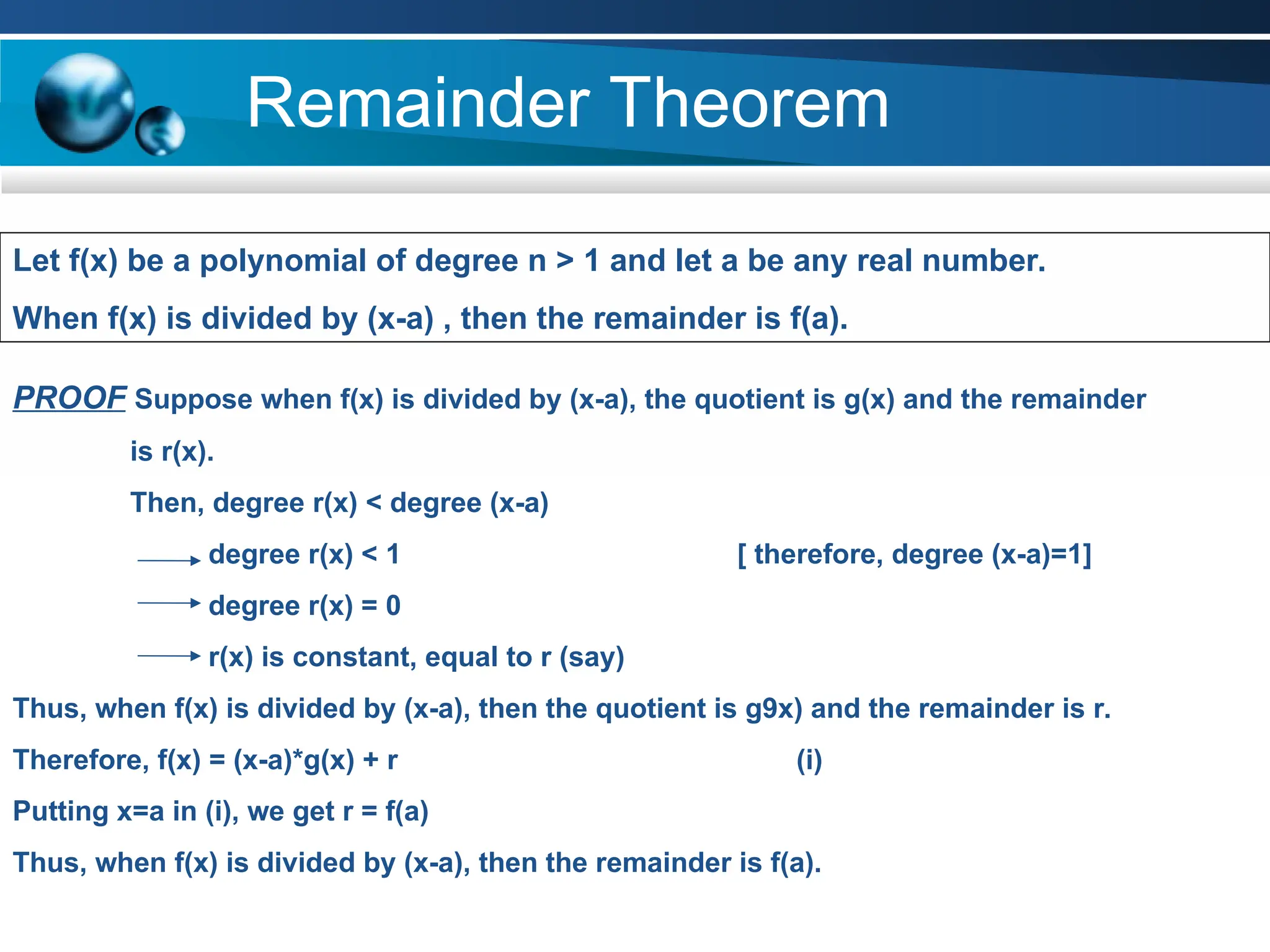 Remainder Theorem
TEXT TEXT TEXT TEXT
Let f(x) be a polynomial of degree n > 1 and let a be any real number.
When f(x) is divided by (x-a) , then the remainder is f(a).
PROOF Suppose when f(x) is divided by (x-a), the quotient is g(x) and the remainder
is r(x).
Then, degree r(x) < degree (x-a)
degree r(x) < 1 [ therefore, degree (x-a)=1]
degree r(x) = 0
r(x) is constant, equal to r (say)
Thus, when f(x) is divided by (x-a), then the quotient is g9x) and the remainder is r.
Therefore, f(x) = (x-a)*g(x) + r (i)
Putting x=a in (i), we get r = f(a)
Thus, when f(x) is divided by (x-a), then the remainder is f(a).
 