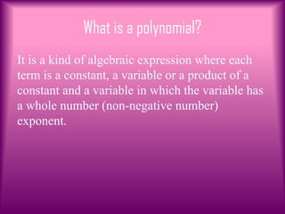 What is a polynomial?
It is a kind of algebraic expression where each
term is a constant, a variable or a product of a
constant and a variable in which the variable has
a whole number (non-negative number)
exponent.
 