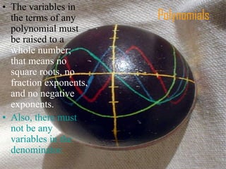 Polynomials
• The variables in
the terms of any
polynomial must
be raised to a
whole number;
that means no
square roots, no
fraction exponents,
and no negative
exponents.
• Also, there must
not be any
variables in the
denominator.
 