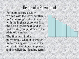 Order of a Polynomial
• Polynomials are usually
written with the terms written
in "decreasing" order; that is,
with the highest exponent first,
the next highest next, and so
forth, until you get down to the
plain old number.
• The first term in the
polynomial, when it is written
in decreasing order, is also the
term with the biggest exponent,
and is called the "leading term".
 
