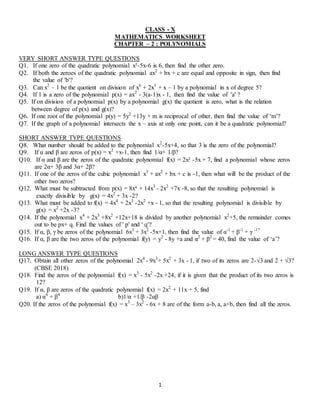 1
CLASS - X
MATHEMATICS WORKSHEET
CHAPTER – 2 : POLYNOMIALS
VERY SHORT ANSWER TYPE QUESTIONS
Q1. If one zero of the quadratic polynomial x²-5x-6 is 6, then find the other zero.
Q2. If both the zeroes of the quadratic polynomial ax2
+ bx + c are equal and opposite in sign, then find
the value of 'b'?
Q3. Can x2
– 1 be the quotient on division of x6
+ 2x3
+ x – 1 by a polynomial in x of degree 5?
Q4. If 1 is a zero of the polynomial p(x) = ax2
- 3(a-1)x - 1, then find the value of 'a' ?
Q5. If on division of a polynomial p(x) by a polynomial g(x) the quotient is zero, what is the relation
between degree of p(x) and g(x)?
Q6. If one root of the polynomial p(y) = 5y2
+13y + m is reciprocal of other, then find the value of ‘m’?
Q7. If the graph of a polynomial intersects the x – axis at only one point, can it be a quadratic polynomial?
SHORT ANSWER TYPE QUESTIONS
Q8. What number should be added to the polynomial x2
-5x+4, so that 3 is the zero of the polynomial?
Q9. If α and β are zeros of p(x) = x2
+x-1, then find 1/α+ 1/β?
Q10. If α and β are the zeros of the quadratic polynomial f(x) = 2x² -5x + 7, find a polynomial whose zeros
are 2α+ 3β and 3α+ 2β?
Q11. If one of the zeros of the cubic polynomial x3
+ ax2
+ bx + c is -1, then what will be the product of the
other two zeros?
Q12. What must be subtracted from p(x) = 8x⁴ + 14x3
- 2x2
+7x -8, so that the resulting polynomial is
exactly divisible by g(x) = 4x2
+ 3x -2?
Q13. What must be added to f(x) = 4x4
+ 2x3
-2x2
+x - 1, so that the resulting polynomial is divisible by
g(x) = x2
+2x -3?
Q14. If the polynomial x4
+ 2x3
+8x2
+12x+18 is divided by another polynomial x2
+5, the remainder comes
out to be px+ q. Find the values of ' p' and ' q'?
Q15. If α, β, γ be zeros of the polynomial 6x3
+ 3x2
-5x+1, then find the value of α-1
+ β-1
+ γ -1?
Q16. If α, β are the two zeros of the polynomial f(y) = y2
- 8y +a and α2
+ β2
= 40, find the value of ‘a’?
LONG ANSWER TYPE QUESTIONS
Q17. Obtain all other zeros of the polynomial 2x4
- 9x3
+ 5x2
+ 3x - 1, if two of its zeros are 2-√3 and 2 + √3?
(CBSE 2018)
Q18. Find the zeros of the polynomial f(x) = x3
- 5x2
-2x +24, if it is given that the product of its two zeros is
12?
Q19. If α, β are zeros of the quadratic polynomial f(x) = 2x2
+ 11x + 5, find
a) α4
+ β4
b)1/α +1/β -2αβ
Q20. If the zeros of the polynomial f(x) = x3
– 3x2
- 6x + 8 are of the form a-b, a, a+b, then find all the zeros.
 