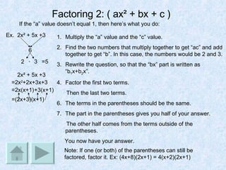 Factoring 2: ( ax² + bx + c )   Ex.  2x² + 5x +3  If the “a” value doesn’t equal 1, then here’s what you do: Multiply the “a” value and the “c” value. Find the two numbers that multiply together to get “ac” and add together to get “b”. In this case, the numbers would be 2 and 3. Rewrite the question, so that the “bx” part is written as “b 1 x+b 2 x”. Factor the first two terms.  Then the last two terms. The terms in the parentheses should be the same. The part in the parentheses gives you half of your answer. The other half comes from the terms outside of the parentheses.  You now have your answer. 6 2 3 + =5 2x² + 5x +3 =2x 2 +2x+3x+3 =2x(x+1) +3(x+1) =(2x+3)(x+1) Note: If one (or both) of the parentheses can still be factored, factor it. Ex: (4x+8)(2x+1) = 4(x+2)(2x+1) 