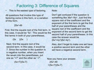Factoring 3: Difference of Squares This is the easiest type of factoring. 25x 2 -49 All questions that involve this type of factoring come in this form, or a variation of this form. First, find the square root of the first term. In this case, it would be “5x”. This would be the first terms in both of your parentheses. (5x  )(5x  ) Next, find the square root of the second term. In this case, it would be 7. Since the number in the question is a negative number, when you insert the seven into the parentheses, put one as “+7” and the other as “-7”. (5x+7)(5x-7) Now you have your answer. 25x 2 -49 =(5x+7)(5x-7) Note: Don’t get confused if the question is something like 36x 6 -16y 4 . Just find the square root of the coefficient and the exponent of the first term to get the first half of your parentheses and the square root of the coefficient and the exponent of the second term to get the second half of your parentheses. In this case the answer would be (6x 3 +4y 2 )(6x 3 -4y 2 ). Also, don’t forget to make one set have a positive second term and the other set have a negative second term. 