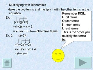 Multiplying with Bionomials -take the two terms and multiply it with the other terms in the equation. Ex. 1  (x+1)(x+3)  =x 2 +3x + x + 3  = x 2 +4x + 3 <----collect like terms. Ex. 2  (x+2) 2 =(x+2)(x+2)  =x 2 +2x + 2x + 4 =x 2 +4x+4 Remember  FOIL . F  irst terms O  uter terms I   nner terms L   ast terms This is the order you multiply the terms by. 