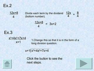 Ex.2 12x+8 4 Divide each term by the dividend (bottom number). 12x 4 + 8 4 3x+2 12x+8 4 = Ex.3 x 3 +4x 2 +7x+4 x+1 1.Change this so that it is in the form of a long division question. x+1| x 3 +4x 2 +7x+4 Click the button to see the next steps. 