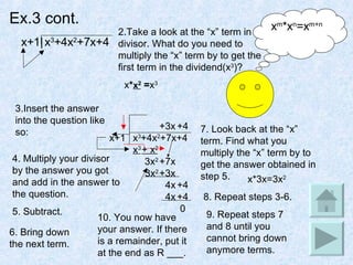 Ex.3 cont. x+1| x 3 +4x 2 +7x+4 2.Take a look at the “x” term in the divisor. What do you need to multiply the “x” term by to get the first term in the dividend(x 3 )? x m *x n =x m+n x *  = x 3 3.Insert the answer into the question like so:  x+1 x 3 +4x 2 +7x+4 x 2 4. Multiply your divisor by the answer you got and add in the answer to the question. x 3 5. Subtract. + x 2 3x 2 6. Bring down the next term. +7x 7. Look back at the “x” term. Find what you multiply the “x” term by to get the answer obtained in step 5. x*3x=3x 2 8. Repeat steps 3-6. +3x 3x 2 +3x 4x +4 9. Repeat steps 7 and 8 until you cannot bring down anymore terms. +4 +4 4x 0 10. You now have your answer. If there is a remainder, put it at the end as R ___. 