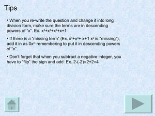Tips When you re-write the question and change it into long division form, make sure the terms are in descending powers of “x”. Ex. x 4 +x 3 +x 2 +x+1 If there is a “missing term” (Ex.   x 4 +x 3 + x+1 x 2  is “missing”), add it in as 0x m  remembering to put it in descending powers of “x”. Don’t forget that when you subtract a negative integer, you have to “flip” the sign and add. Ex. 2-(-2)=2+2=4 