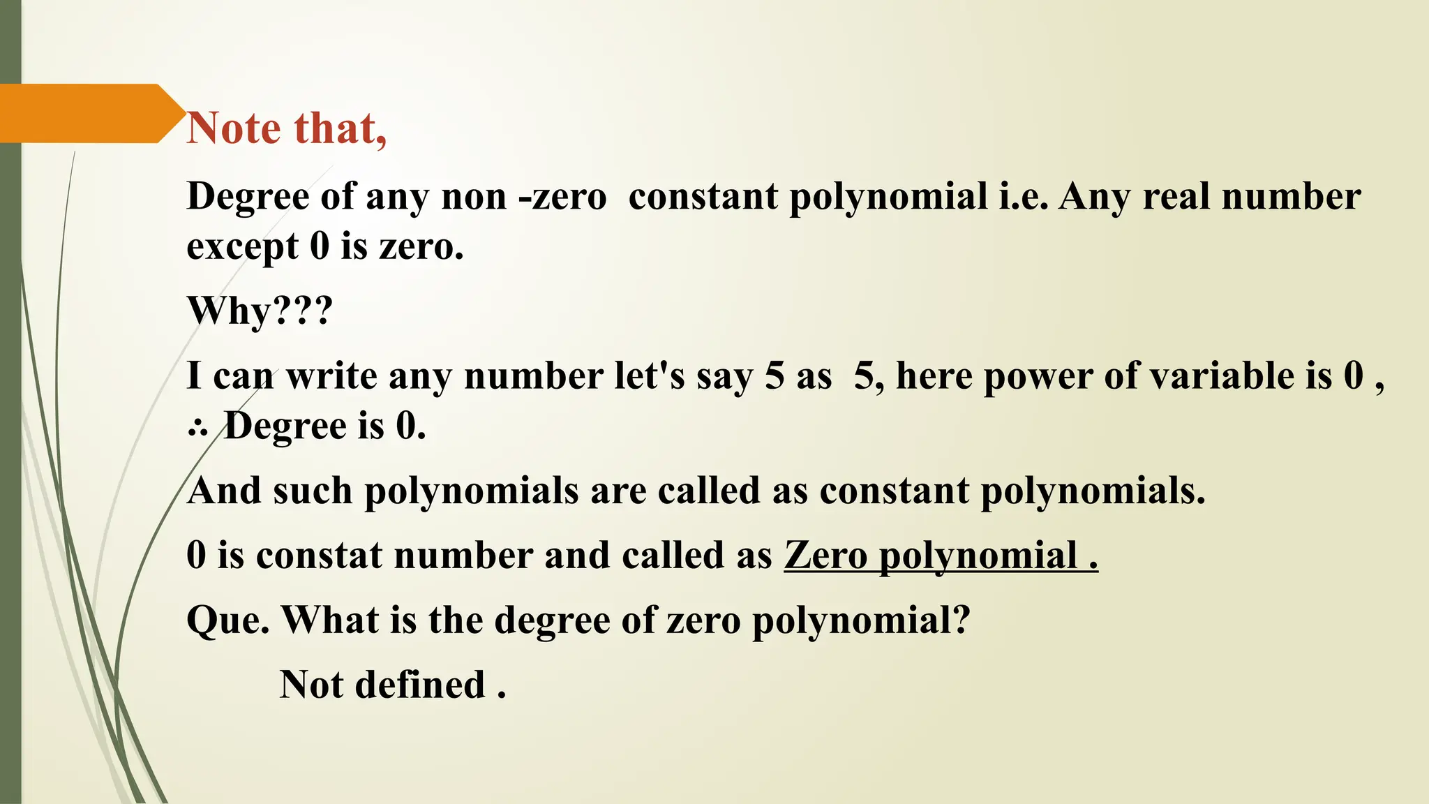 Note that,
Degree of any non -zero constant polynomial i.e. Any real number
except 0 is zero.
Why???
I can write any number let's say 5 as 5, here power of variable is 0 ,
∴ Degree is 0.
And such polynomials are called as constant polynomials.
0 is constat number and called as Zero polynomial .
Que. What is the degree of zero polynomial?
Not defined .
 