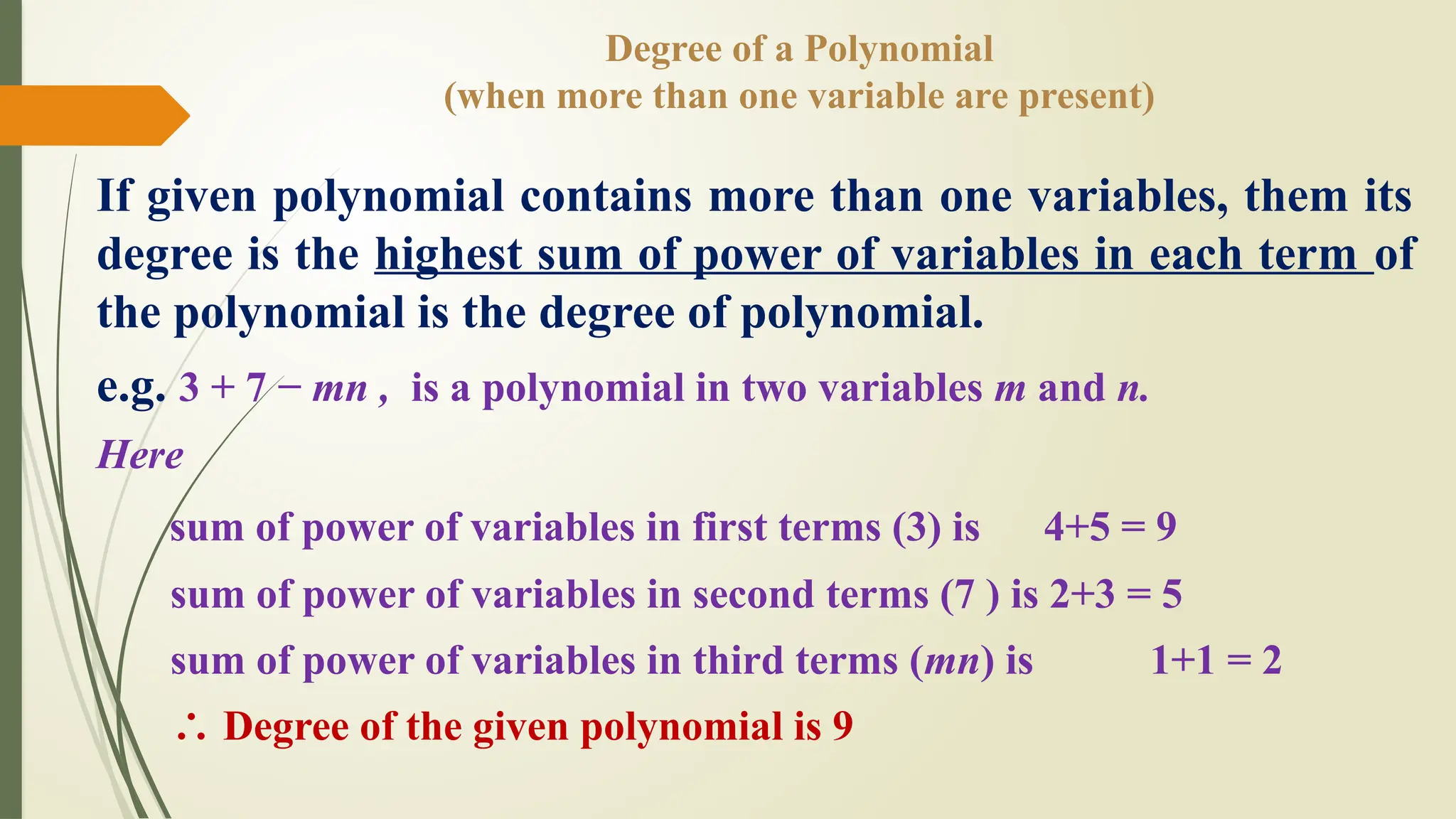 Degree of a Polynomial
(when more than one variable are present)
If given polynomial contains more than one variables, them its
degree is the highest sum of power of variables in each term of
the polynomial is the degree of polynomial.
e.g. 3 + 7 − mn , is a polynomial in two variables m and n.
Here
sum of power of variables in first terms (3) is 4+5 = 9
sum of power of variables in second terms (7 ) is 2+3 = 5
sum of power of variables in third terms (mn) is 1+1 = 2
∴ Degree of the given polynomial is 9
 