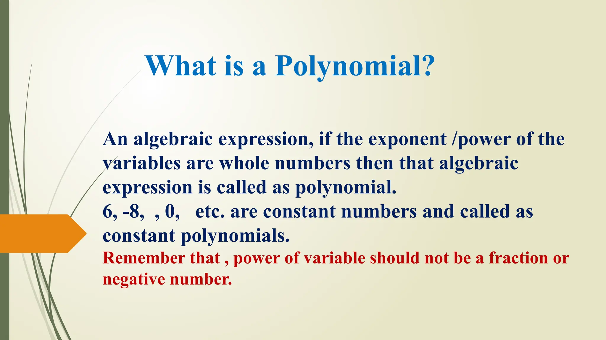 What is a Polynomial?
An algebraic expression, if the exponent /power of the
variables are whole numbers then that algebraic
expression is called as polynomial.
6, -8, , 0, etc. are constant numbers and called as
constant polynomials.
Remember that , power of variable should not be a fraction or
negative number.
 