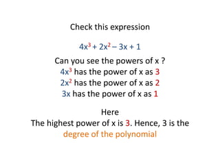 Check this expression
4x3 + 2x2 – 3x + 1
Can you see the powers of x ?
4x3 has the power of x as 3
2x2 has the power of x as 2
3x has the power of x as 1
Here
The highest power of x is 3. Hence, 3 is the
degree of the polynomial
 