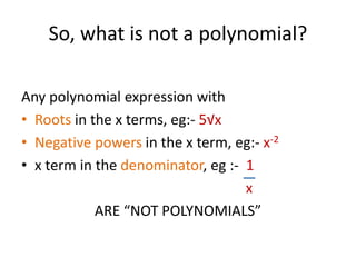 So, what is not a polynomial?
Any polynomial expression with
• Roots in the x terms, eg:- 5√x
• Negative powers in the x term, eg:- x-2
• x term in the denominator, eg :- 1
x
ARE “NOT POLYNOMIALS”
 