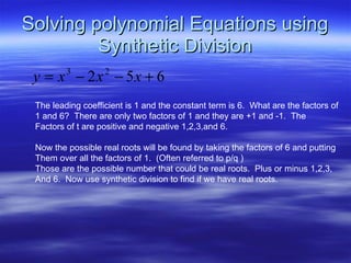 Solving polynomial Equations using Synthetic Division The leading coefficient is 1 and the constant term is 6.  What are the factors of 1 and 6?  There are only two factors of 1 and they are +1 and -1.  The Factors of t are positive and negative 1,2,3,and 6. Now the possible real roots will be found by taking the factors of 6 and putting Them over all the factors of 1.  (Often referred to p/q )  Those are the possible number that could be real roots.  Plus or minus 1,2,3, And 6.  Now use synthetic division to find if we have real roots. 