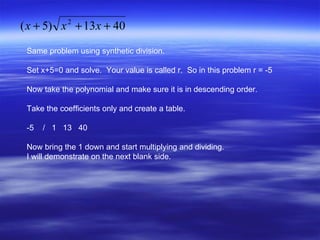 Same problem using synthetic division. Set x+5=0 and solve.  Your value is called r.  So in this problem r = -5 Now take the polynomial and make sure it is in descending order. Take the coefficients only and create a table.  -5  /  1  13  40 Now bring the 1 down and start multiplying and dividing. I will demonstrate on the next blank side. 
