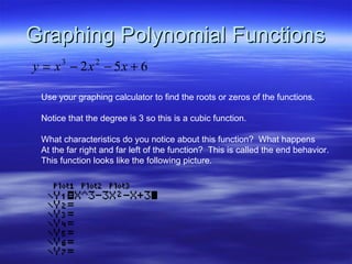Graphing Polynomial Functions Use your graphing calculator to find the roots or zeros of the functions. Notice that the degree is 3 so this is a cubic function. What characteristics do you notice about this function?  What happens At the far right and far left of the function?  This is called the end behavior. This function looks like the following picture. 