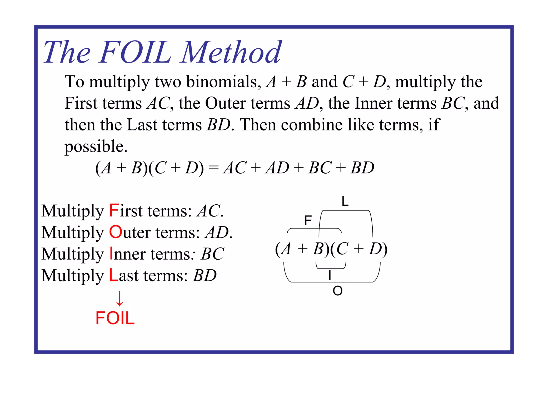 The FOIL Method To multiply two binomials,  A  +  B  and  C  +  D , multiply the First terms  AC , the Outer terms  AD , the Inner terms  BC , and then the Last terms  BD . Then combine like terms, if possible. ( A  +  B )( C  +  D ) =  AC  +  AD  +  BC  +  BD Multiply  F irst terms:  AC . Multiply  O uter terms:  AD . Multiply  I nner terms : BC Multiply  L ast terms:  BD ↓ FOIL ( A + B )( C + D ) O I F L 