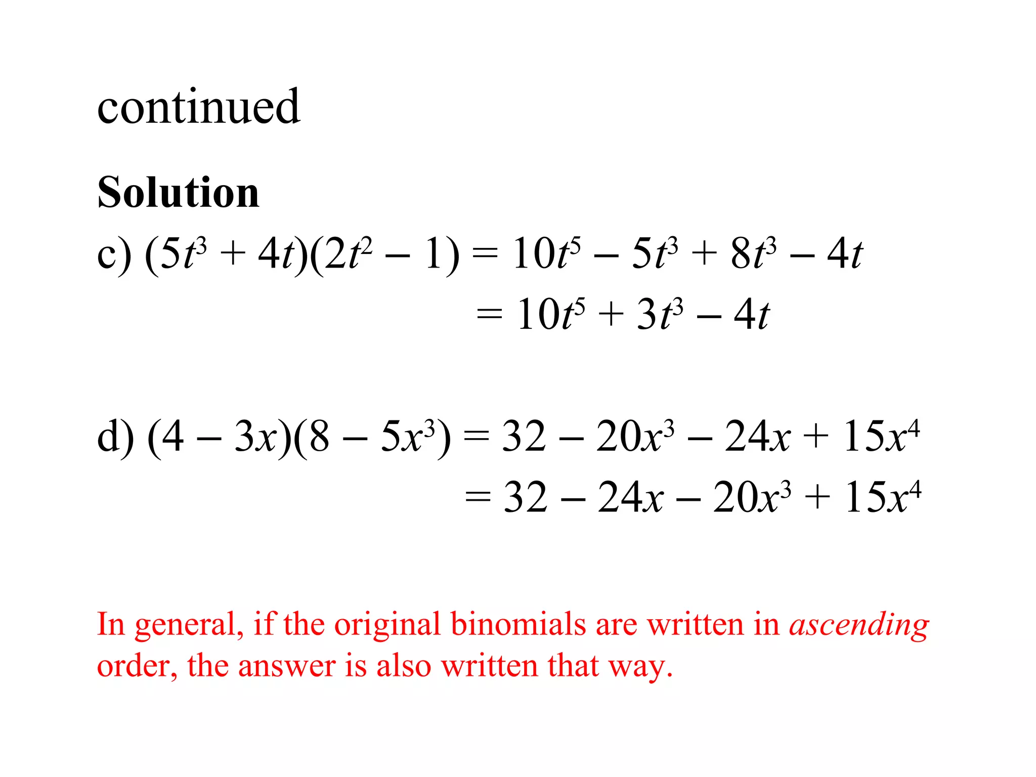 Solution  c)  (5 t 3  + 4 t )(2 t 2     1) = 10 t 5     5 t 3  + 8 t 3     4 t   = 10 t 5  + 3 t 3     4 t d) (4    3 x )(8    5 x 3 ) = 32    20 x 3     24 x  + 15 x 4   = 32    24 x     20 x 3  + 15 x 4 continued  In general, if the original binomials are written in  ascending  order, the answer is also written that way. 