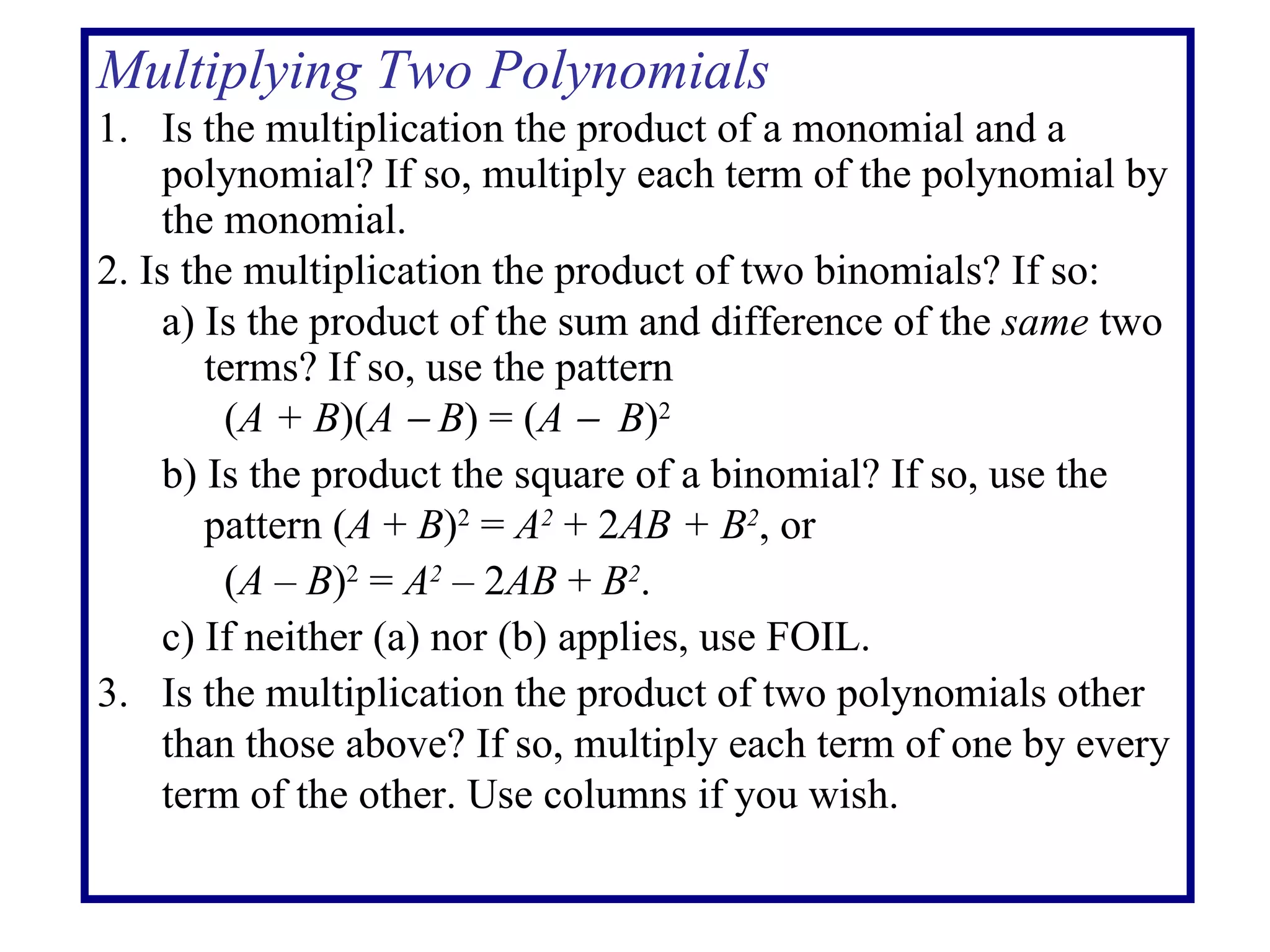 Multiplying Two Polynomials 1. Is the multiplication the product of a monomial and a polynomial? If so, multiply each term of the polynomial by the monomial. 2. Is the multiplication the product of two binomials? If so: a) Is the product of the sum and difference of the  same  two    terms? If so, use the pattern ( A + B )( A    B ) = ( A     B ) 2 b) Is the product the square of a binomial? If so, use the    pattern ( A  +  B ) 2  =  A 2  + 2 AB + B 2 , or  ( A  –  B ) 2  =  A 2  – 2 AB  +  B 2 . c) If neither (a) nor (b) applies, use FOIL. 3. Is the multiplication the product of two polynomials other than those above? If so, multiply each term of one by every term of the other. Use columns if you wish. 