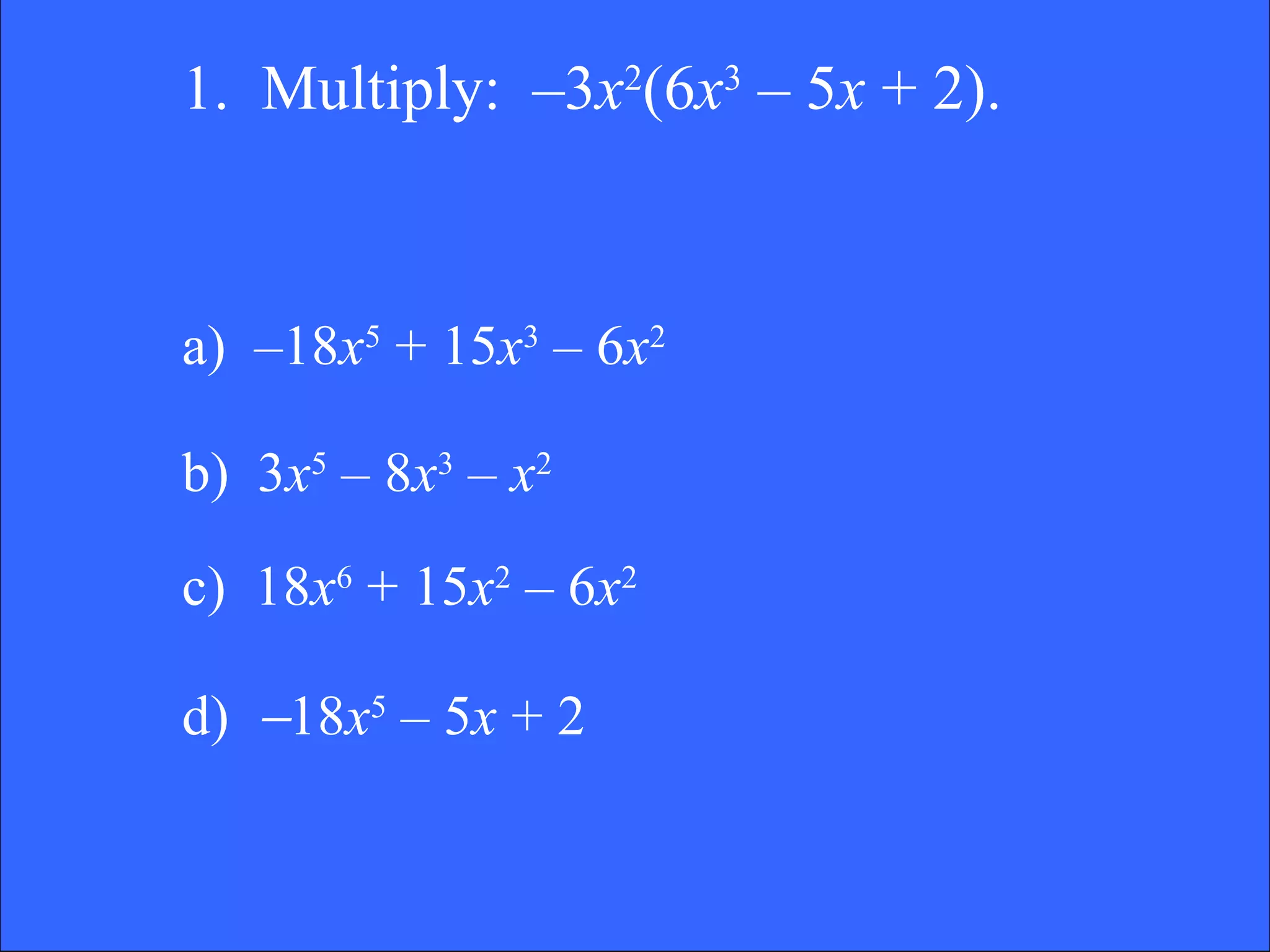 1.  Multiply:  –3 x 2 (6 x 3  – 5 x  + 2).  a)  –18 x 5  + 15 x 3  – 6 x 2 b)  3 x 5  – 8 x 3  –  x 2 c)  18 x 6  + 15 x 2  – 6 x 2 d)   18 x 5  – 5 x  + 2 
