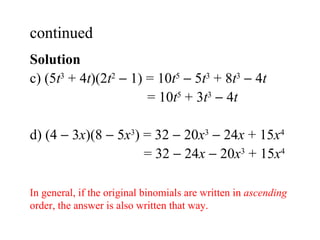 Solution  c)  (5 t 3  + 4 t )(2 t 2     1) = 10 t 5     5 t 3  + 8 t 3     4 t   = 10 t 5  + 3 t 3     4 t d) (4    3 x )(8    5 x 3 ) = 32    20 x 3     24 x  + 15 x 4   = 32    24 x     20 x 3  + 15 x 4 continued  In general, if the original binomials are written in  ascending  order, the answer is also written that way. 