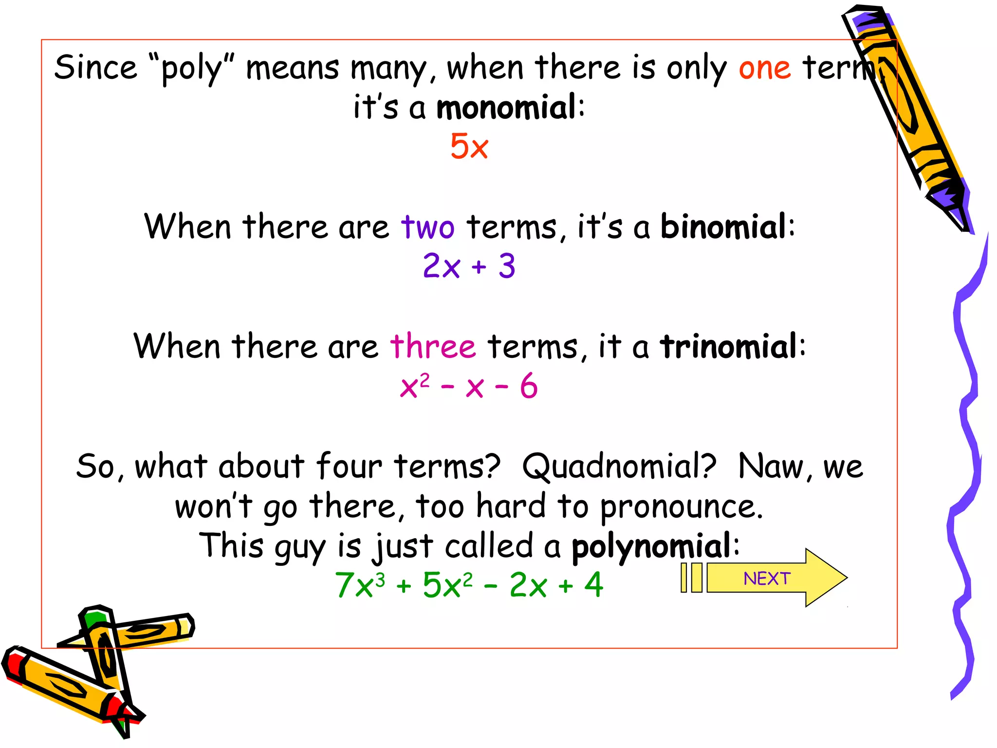 Since “poly” means many, when there is only one term,
it’s a monomial:
5x
When there are two terms, it’s a binomial:
2x + 3
When there are three terms, it a trinomial:
x2
– x – 6
So, what about four terms? Quadnomial? Naw, we
won’t go there, too hard to pronounce.
This guy is just called a polynomial:
7x3
+ 5x2
– 2x + 4 NEXT
 