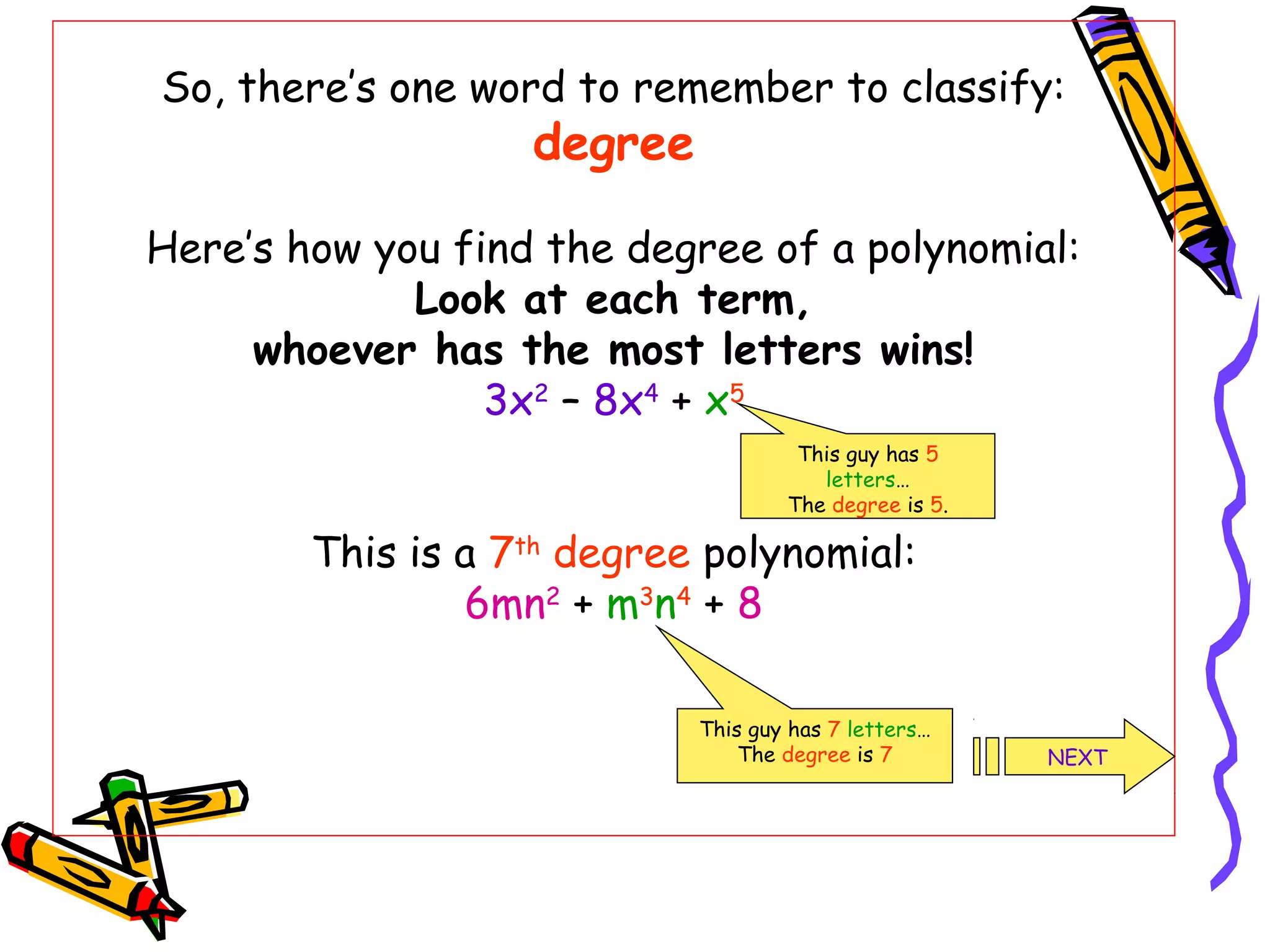 So, there’s one word to remember to classify:
degree
Here’s how you find the degree of a polynomial:
Look at each term,
whoever has the most letters wins!
3x2
– 8x4
+ x5
This is a 7th
degree polynomial:
6mn2
+ m3
n4
+ 8
This guy has 5
letters…
The degree is 5.
This guy has 7 letters…
The degree is 7 NEXT
 