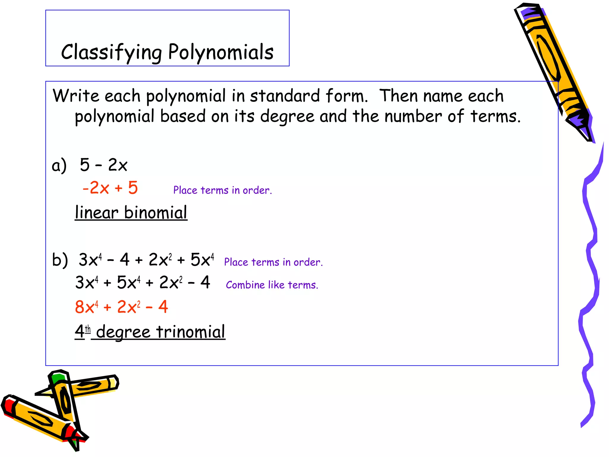 Classifying Polynomials
Write each polynomial in standard form. Then name each
polynomial based on its degree and the number of terms.
a) 5 – 2x
-2x + 5 Place terms in order.
linear binomial
b) 3x4
– 4 + 2x2
+ 5x4
Place terms in order.
3x4
+ 5x4
+ 2x2
– 4 Combine like terms.
8x4
+ 2x2
– 4
4th
degree trinomial
 