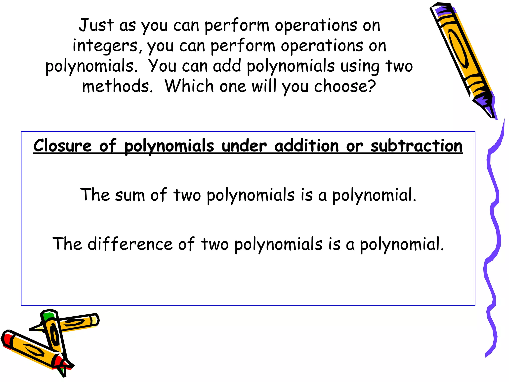 Just as you can perform operations on
integers, you can perform operations on
polynomials. You can add polynomials using two
methods. Which one will you choose?
Closure of polynomials under addition or subtraction
The sum of two polynomials is a polynomial.
The difference of two polynomials is a polynomial.
 