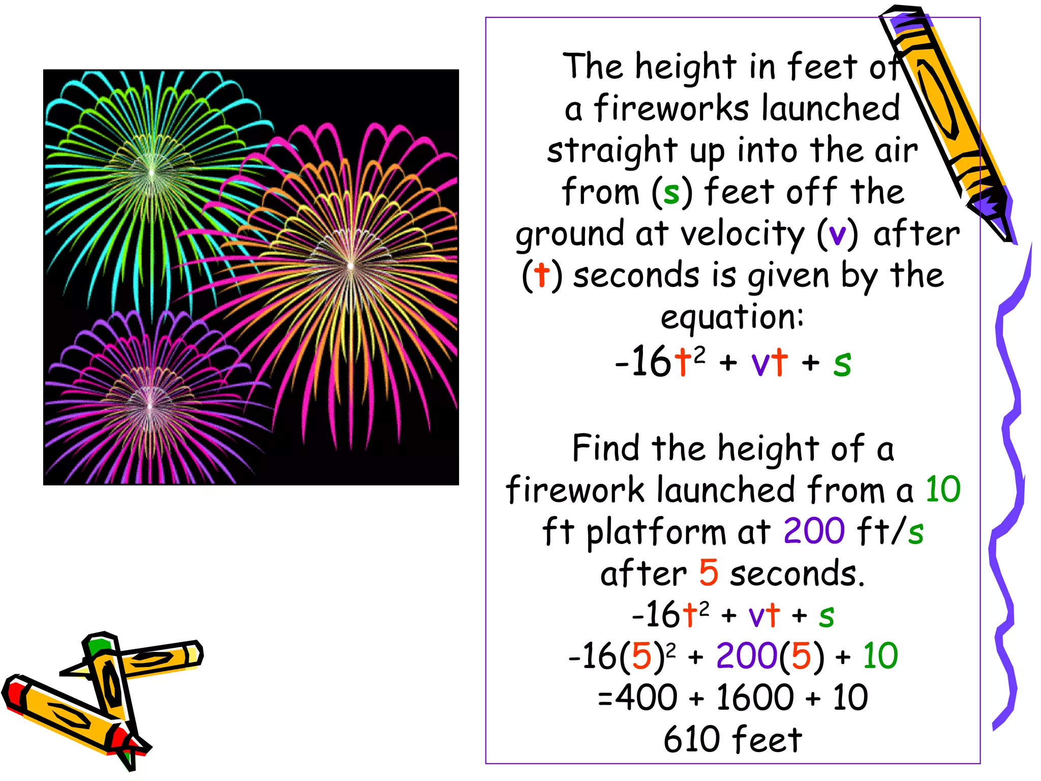 The height in feet of
a fireworks launched
straight up into the air
from (s) feet off the
ground at velocity (v) after
(t) seconds is given by the
equation:
-16t2
+ vt + s
Find the height of a
firework launched from a 10
ft platform at 200 ft/s
after 5 seconds.
-16t2
+ vt + s
-16(5)2
+ 200(5) + 10
=400 + 1600 + 10
610 feet
 