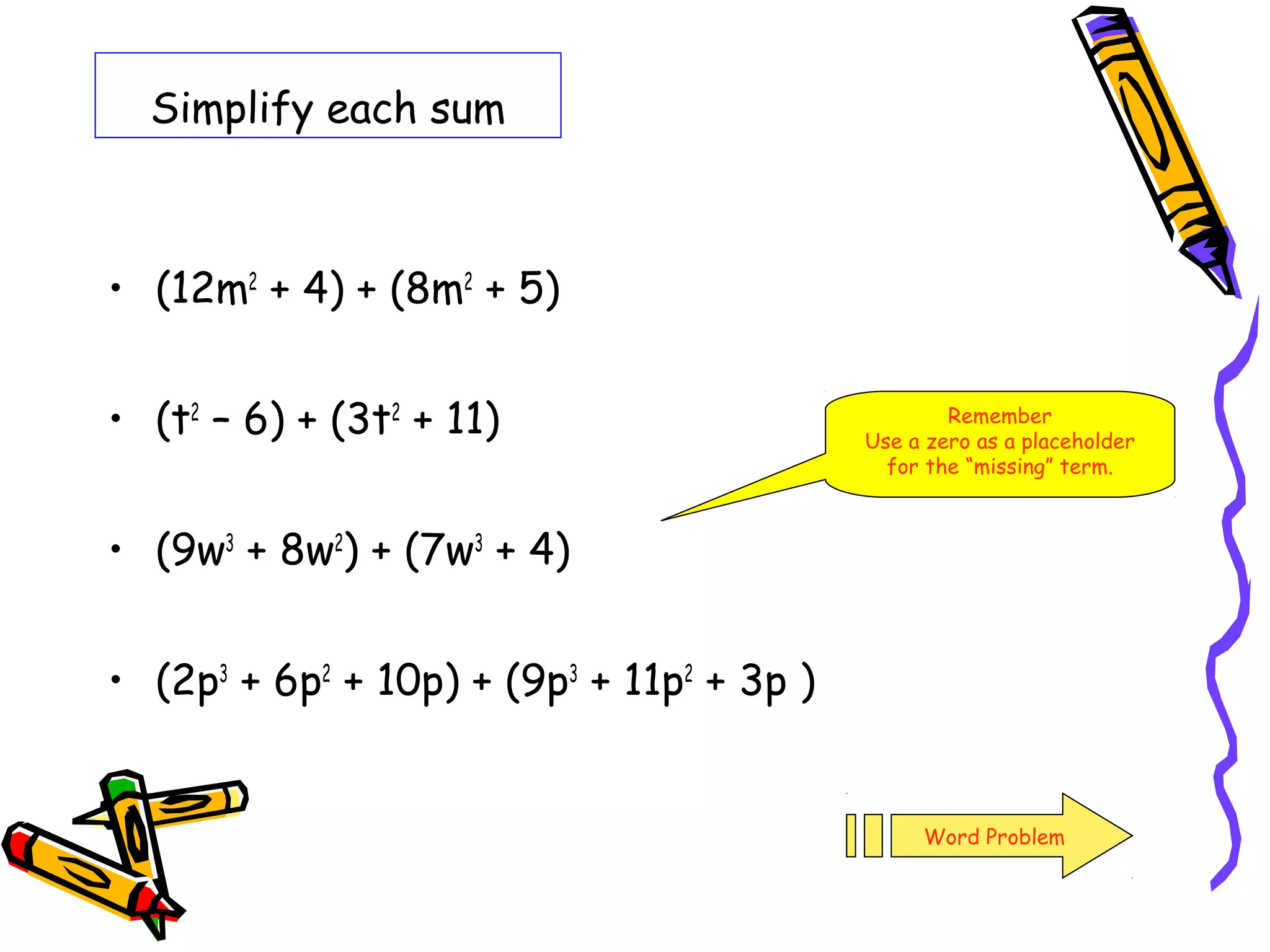 Simplify each sum
• (12m2
+ 4) + (8m2
+ 5)
• (t2
– 6) + (3t2
+ 11)
• (9w3
+ 8w2
) + (7w3
+ 4)
• (2p3
+ 6p2
+ 10p) + (9p3
+ 11p2
+ 3p )
Remember
Use a zero as a placeholder
for the “missing” term.
Word Problem
 