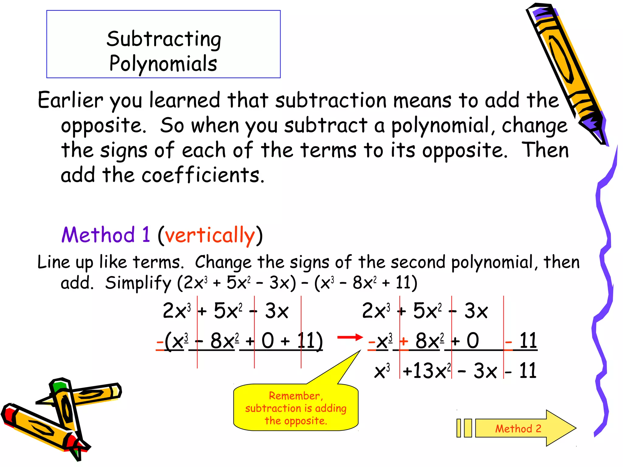 Subtracting
Polynomials
Earlier you learned that subtraction means to add the
opposite. So when you subtract a polynomial, change
the signs of each of the terms to its opposite. Then
add the coefficients.
Method 1 (vertically)
Line up like terms. Change the signs of the second polynomial, then
add. Simplify (2x3
+ 5x2
– 3x) – (x3
– 8x2
+ 11)
2x3
+ 5x2
– 3x 2x3
+ 5x2
– 3x
-(x3
– 8x2
+ 0 + 11) -x3
+ 8x2
+ 0 - 11
x3
+13x2
– 3x - 11
Remember,
subtraction is adding
the opposite.
Method 2
 