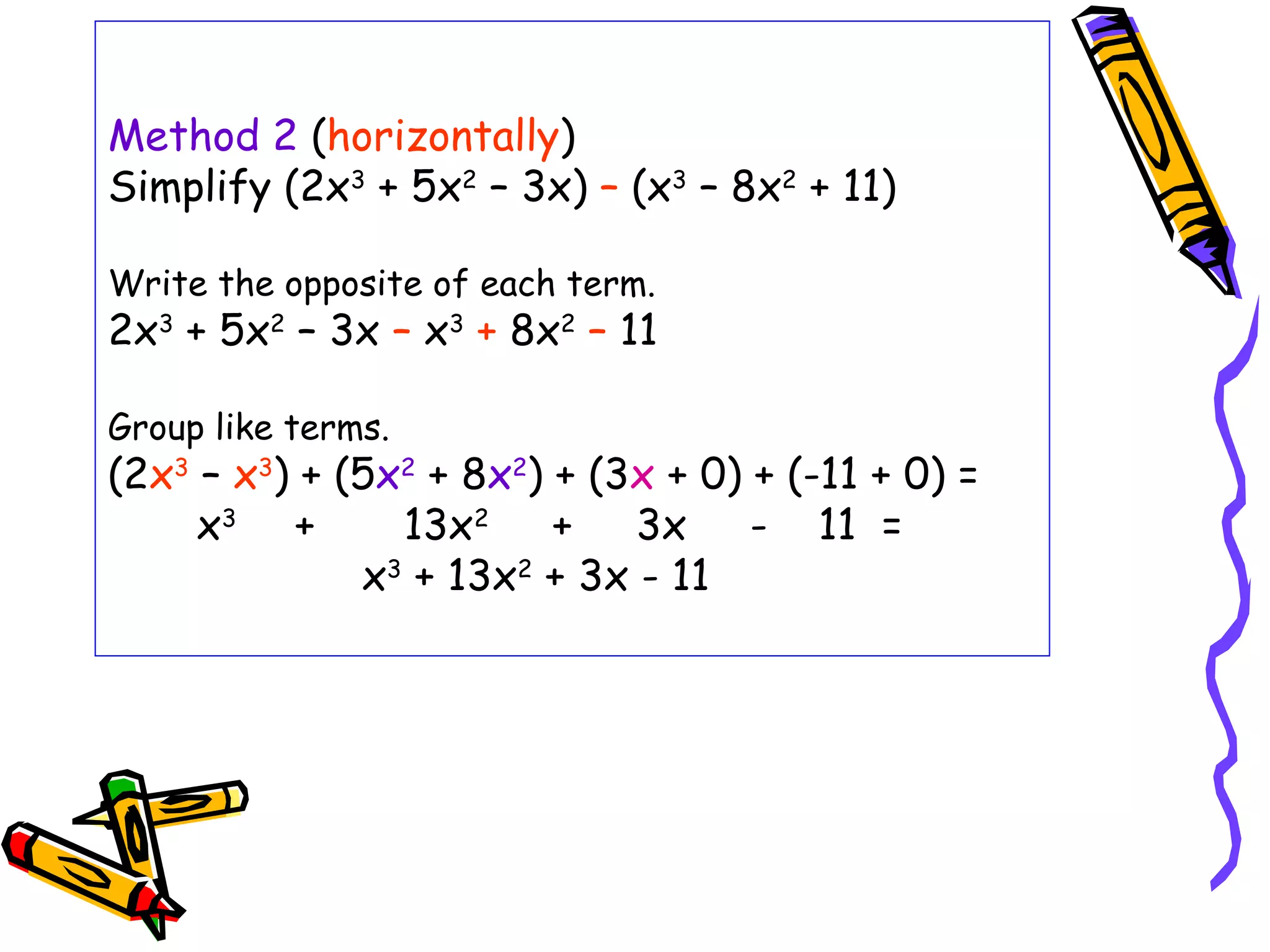 Method 2 (horizontally)
Simplify (2x3
+ 5x2
– 3x) – (x3
– 8x2
+ 11)
Write the opposite of each term.
2x3
+ 5x2
– 3x – x3
+ 8x2
– 11
Group like terms.
(2x3
– x3
) + (5x2
+ 8x2
) + (3x + 0) + (-11 + 0) =
x3
+ 13x2
+ 3x - 11 =
x3
+ 13x2
+ 3x - 11
 