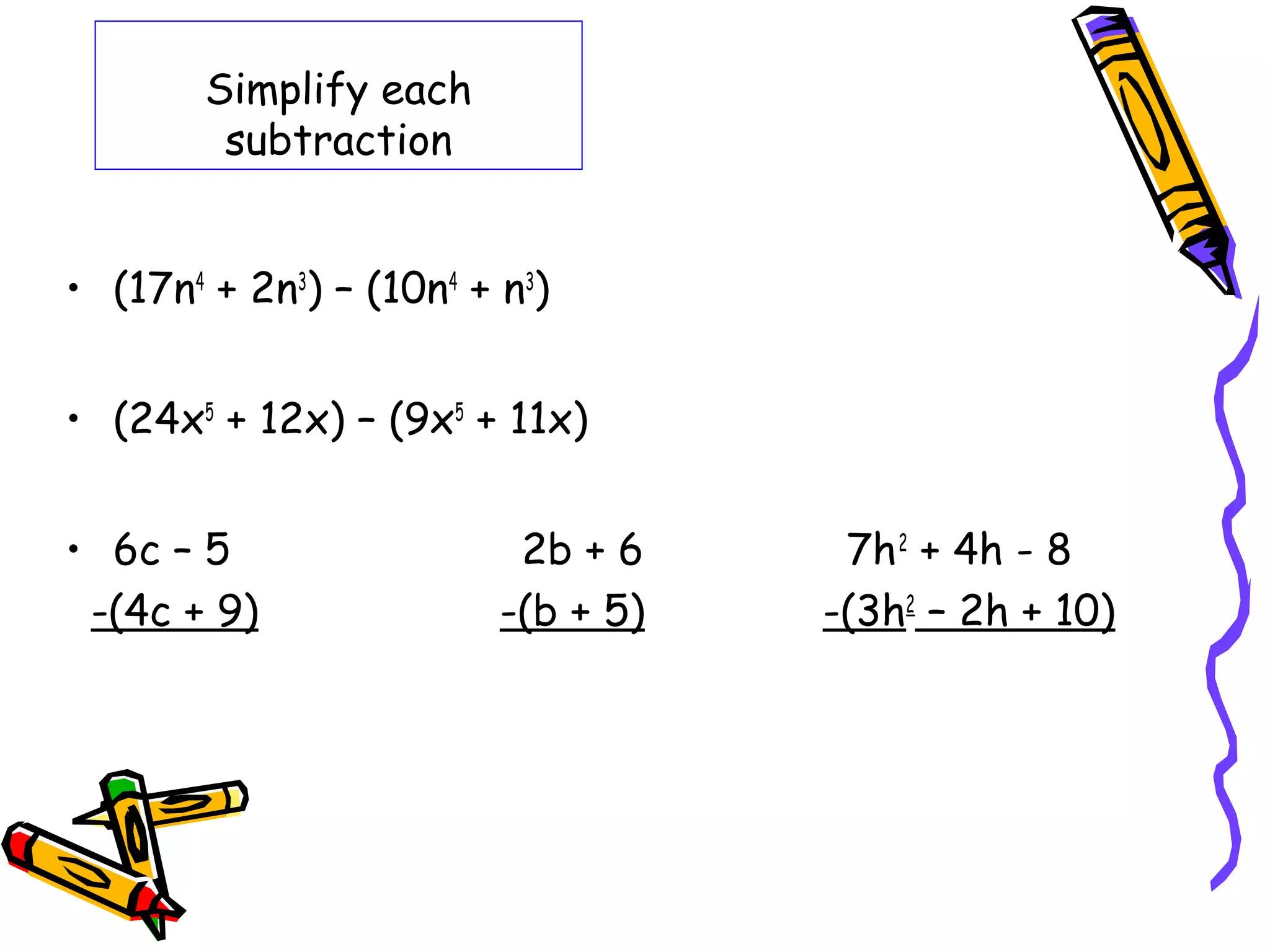 Simplify each
subtraction
• (17n4
+ 2n3
) – (10n4
+ n3
)
• (24x5
+ 12x) – (9x5
+ 11x)
• 6c – 5 2b + 6 7h2
+ 4h - 8
-(4c + 9) -(b + 5) -(3h2
– 2h + 10)
 