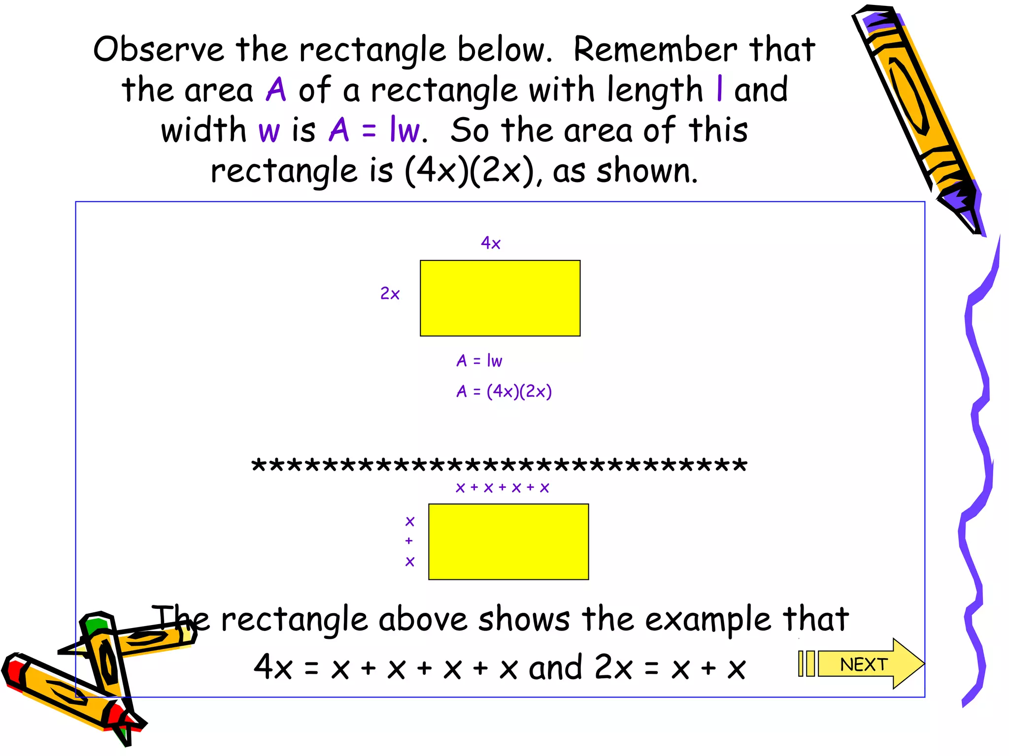 Observe the rectangle below. Remember that
the area A of a rectangle with length l and
width w is A = lw. So the area of this
rectangle is (4x)(2x), as shown.
****************************
The rectangle above shows the example that
4x = x + x + x + x and 2x = x + x
4x
2x
A = lw
A = (4x)(2x)
x + x + x + x
x
+
x
NEXT
 