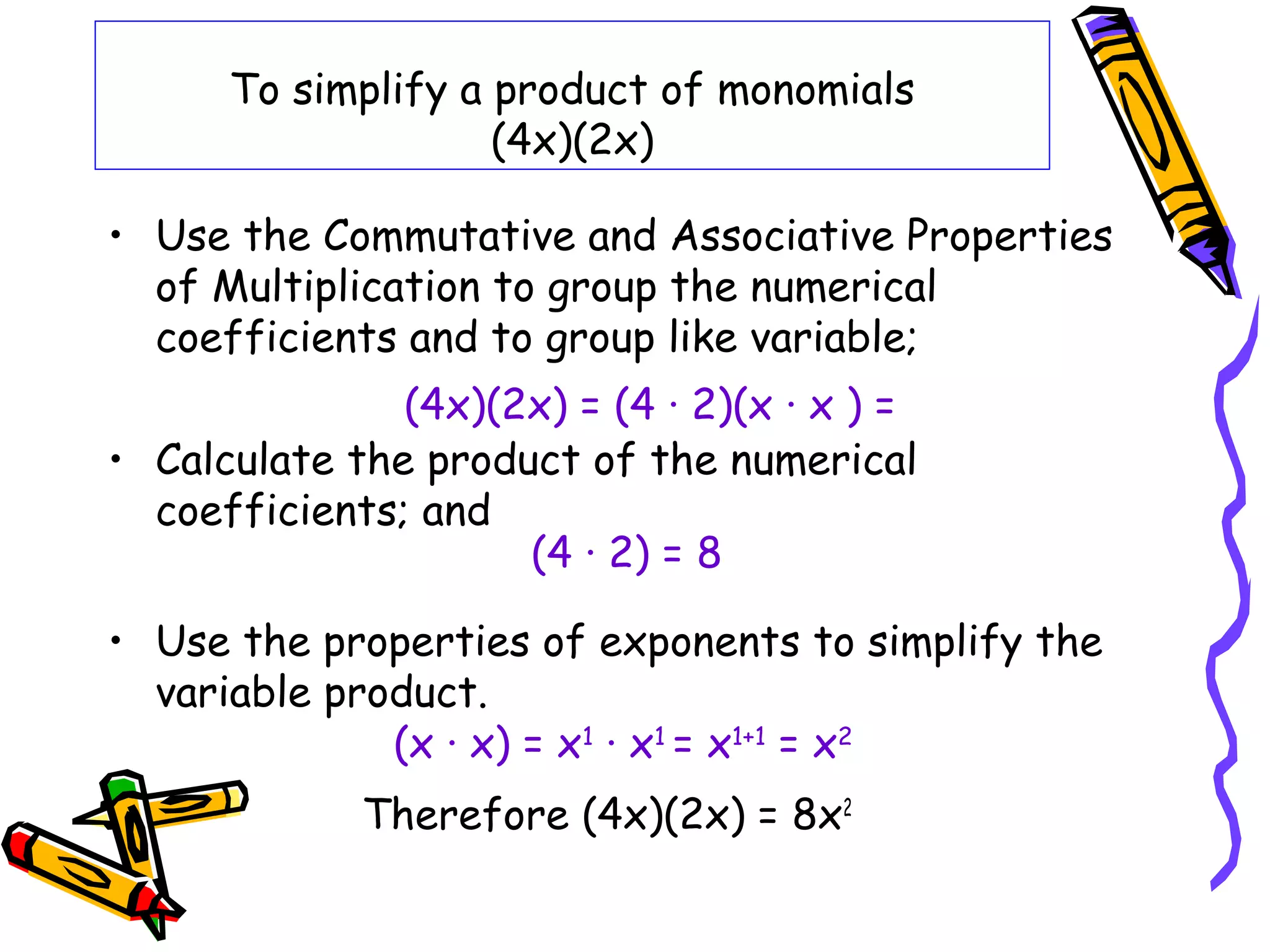 To simplify a product of monomials
(4x)(2x)
• Use the Commutative and Associative Properties
of Multiplication to group the numerical
coefficients and to group like variable;
• Calculate the product of the numerical
coefficients; and
• Use the properties of exponents to simplify the
variable product.
Therefore (4x)(2x) = 8x2
(4x)(2x) = (4 · 2)(x · x ) =
(4 · 2) = 8
(x · x) = x1
· x1
= x1+1
= x2
 
