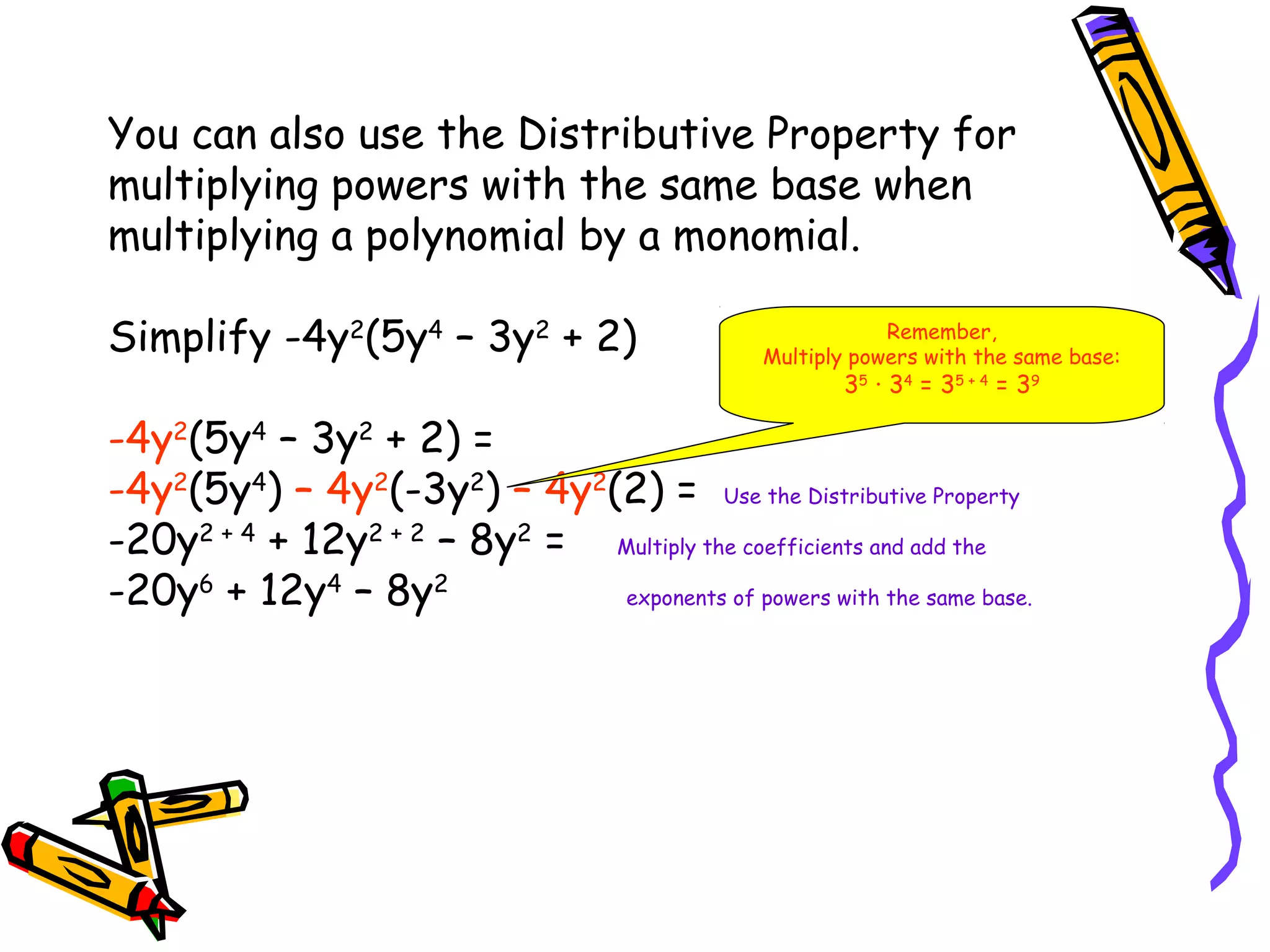 You can also use the Distributive Property for
multiplying powers with the same base when
multiplying a polynomial by a monomial.
Simplify -4y2
(5y4
– 3y2
+ 2)
-4y2
(5y4
– 3y2
+ 2) =
-4y2
(5y4
) – 4y2
(-3y2
) – 4y2
(2) = Use the Distributive Property
-20y2 + 4
+ 12y2 + 2
– 8y2
= Multiply the coefficients and add the
-20y6
+ 12y4
– 8y2
exponents of powers with the same base.
Remember,
Multiply powers with the same base:
35
· 34
= 35 + 4
= 39
 