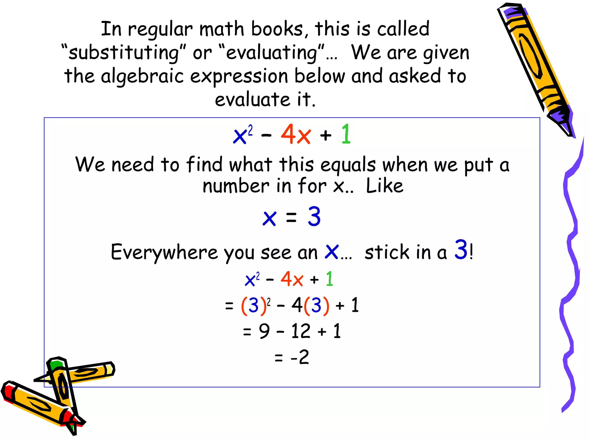 In regular math books, this is called
“substituting” or “evaluating”… We are given
the algebraic expression below and asked to
evaluate it.
x2
– 4x + 1
We need to find what this equals when we put a
number in for x.. Like
x = 3
Everywhere you see an x… stick in a 3!
x2
– 4x + 1
= (3)2
– 4(3) + 1
= 9 – 12 + 1
= -2
 
