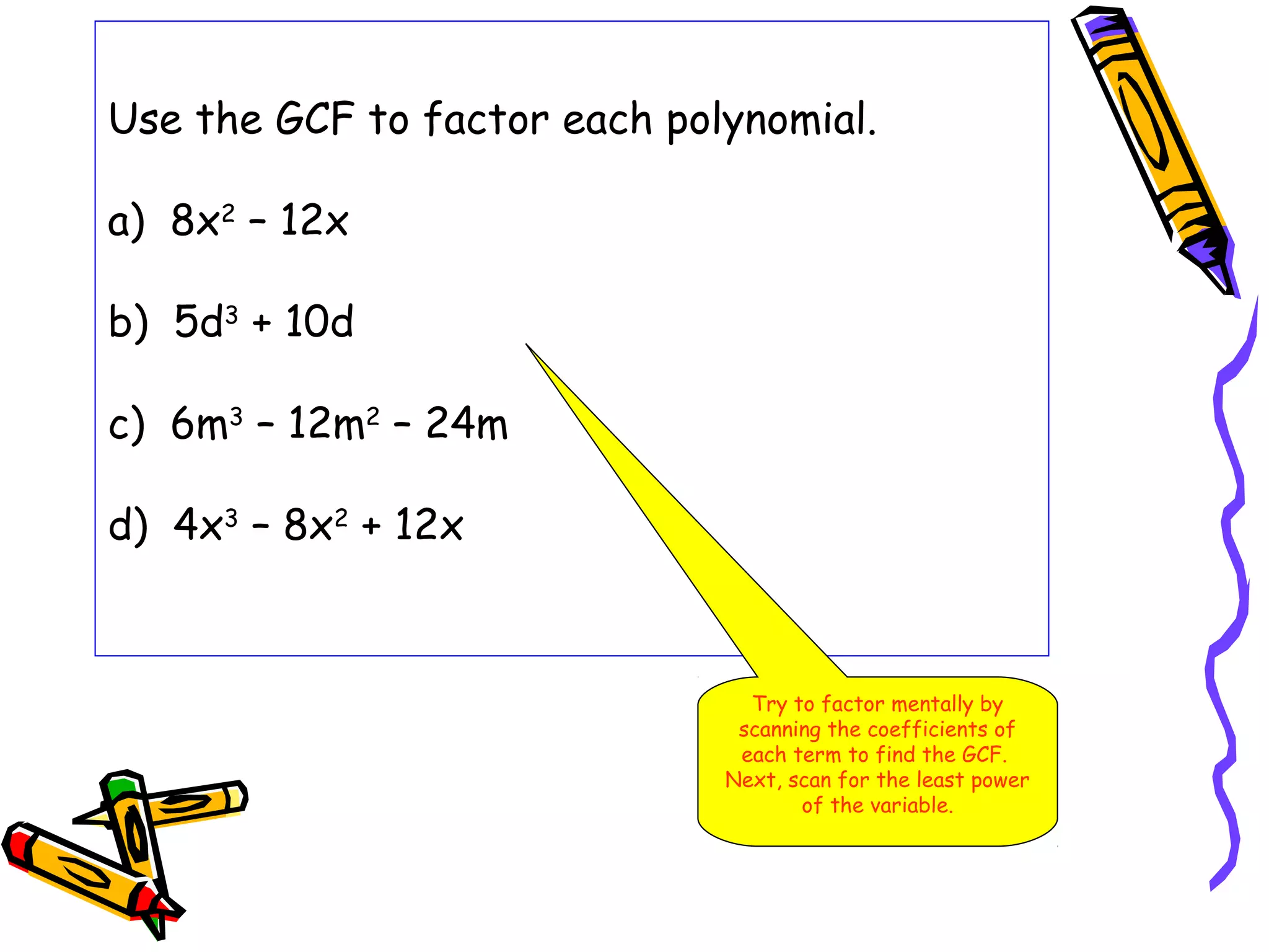 Use the GCF to factor each polynomial.
a) 8x2
– 12x
b) 5d3
+ 10d
c) 6m3
– 12m2
– 24m
d) 4x3
– 8x2
+ 12x
Try to factor mentally by
scanning the coefficients of
each term to find the GCF.
Next, scan for the least power
of the variable.
 