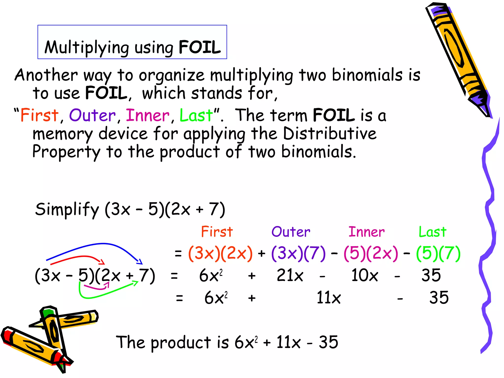 Multiplying using FOIL
Another way to organize multiplying two binomials is
to use FOIL, which stands for,
“First, Outer, Inner, Last”. The term FOIL is a
memory device for applying the Distributive
Property to the product of two binomials.
Simplify (3x – 5)(2x + 7)
First Outer Inner Last
= (3x)(2x) + (3x)(7) – (5)(2x) – (5)(7)
(3x – 5)(2x + 7) = 6x2
+ 21x - 10x - 35
= 6x2
+ 11x - 35
The product is 6x2
+ 11x - 35
 