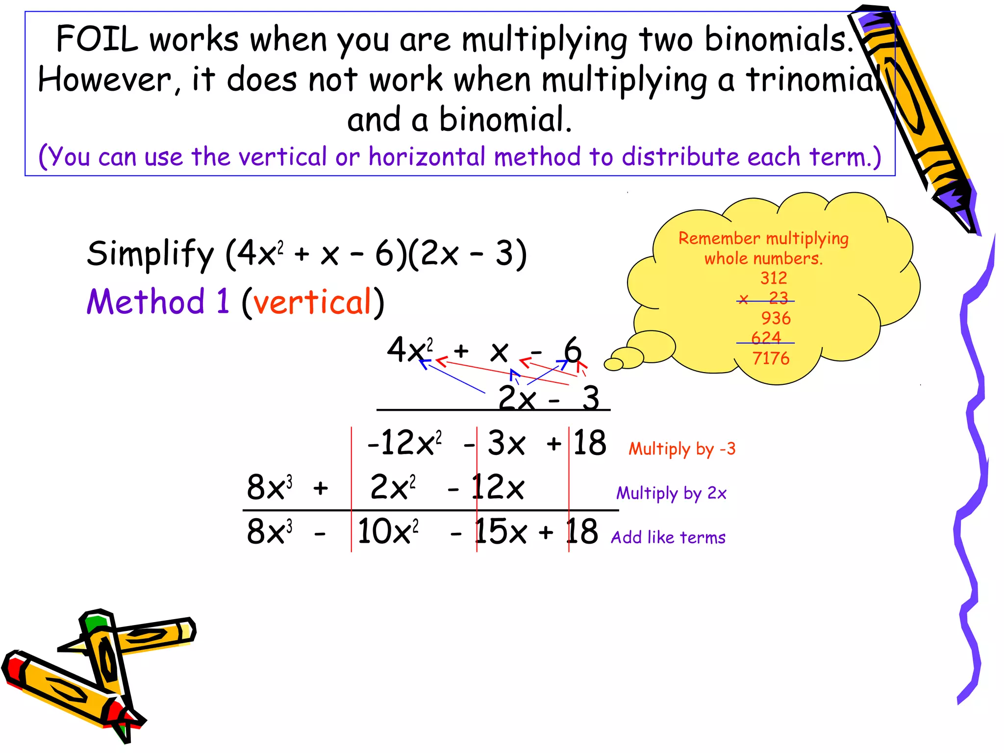 FOIL works when you are multiplying two binomials.
However, it does not work when multiplying a trinomial
and a binomial.
(You can use the vertical or horizontal method to distribute each term.)
Simplify (4x2
+ x – 6)(2x – 3)
Method 1 (vertical)
4x2
+ x - 6
2x - 3
-12x2
- 3x + 18 Multiply by -3
8x3
+ 2x2
- 12x Multiply by 2x
8x3
- 10x2
- 15x + 18 Add like terms
Remember multiplying
whole numbers.
312
x 23
936
624
7176
 