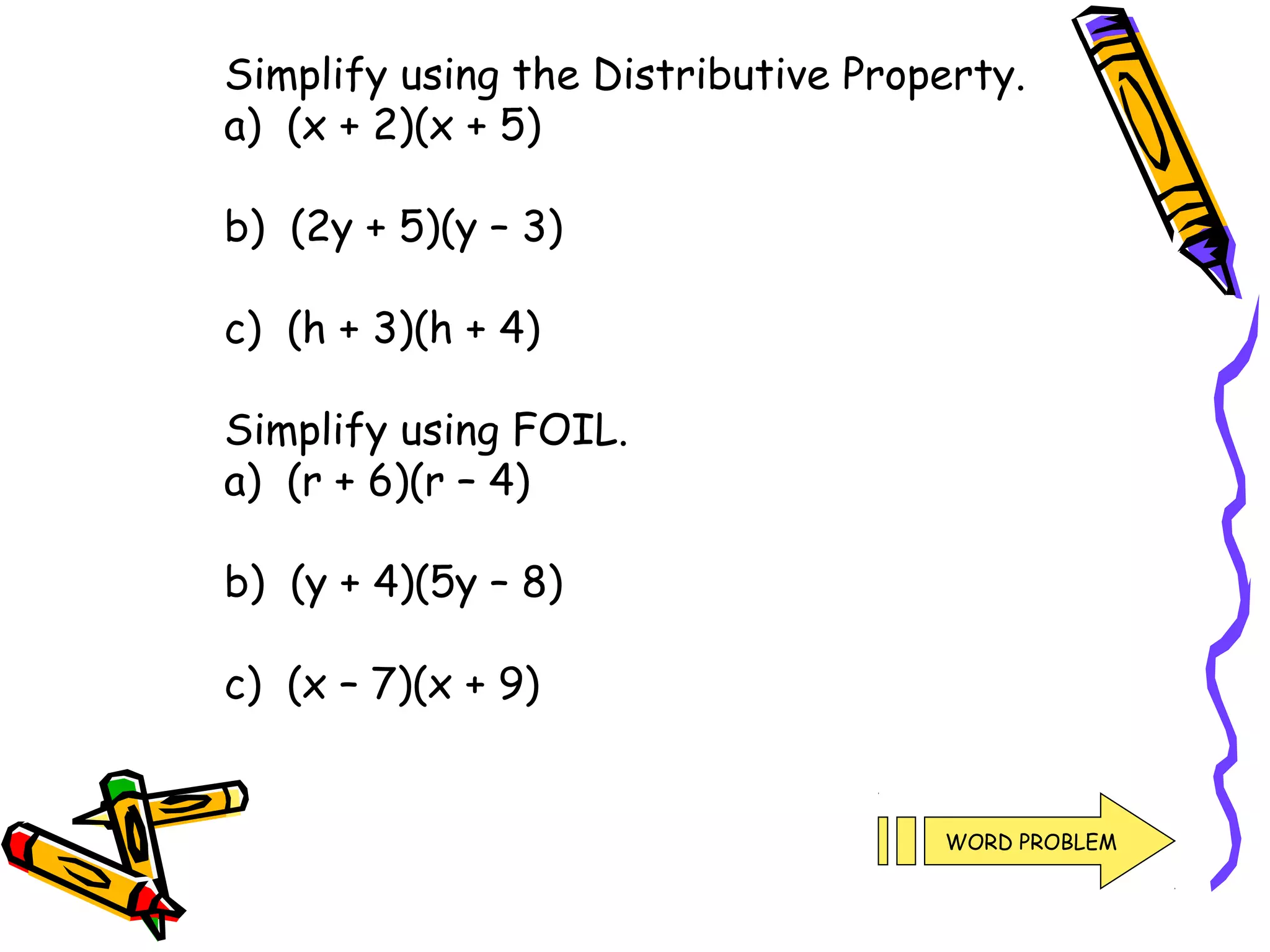 Simplify using the Distributive Property.
a) (x + 2)(x + 5)
b) (2y + 5)(y – 3)
c) (h + 3)(h + 4)
Simplify using FOIL.
a) (r + 6)(r – 4)
b) (y + 4)(5y – 8)
c) (x – 7)(x + 9)
WORD PROBLEM
 