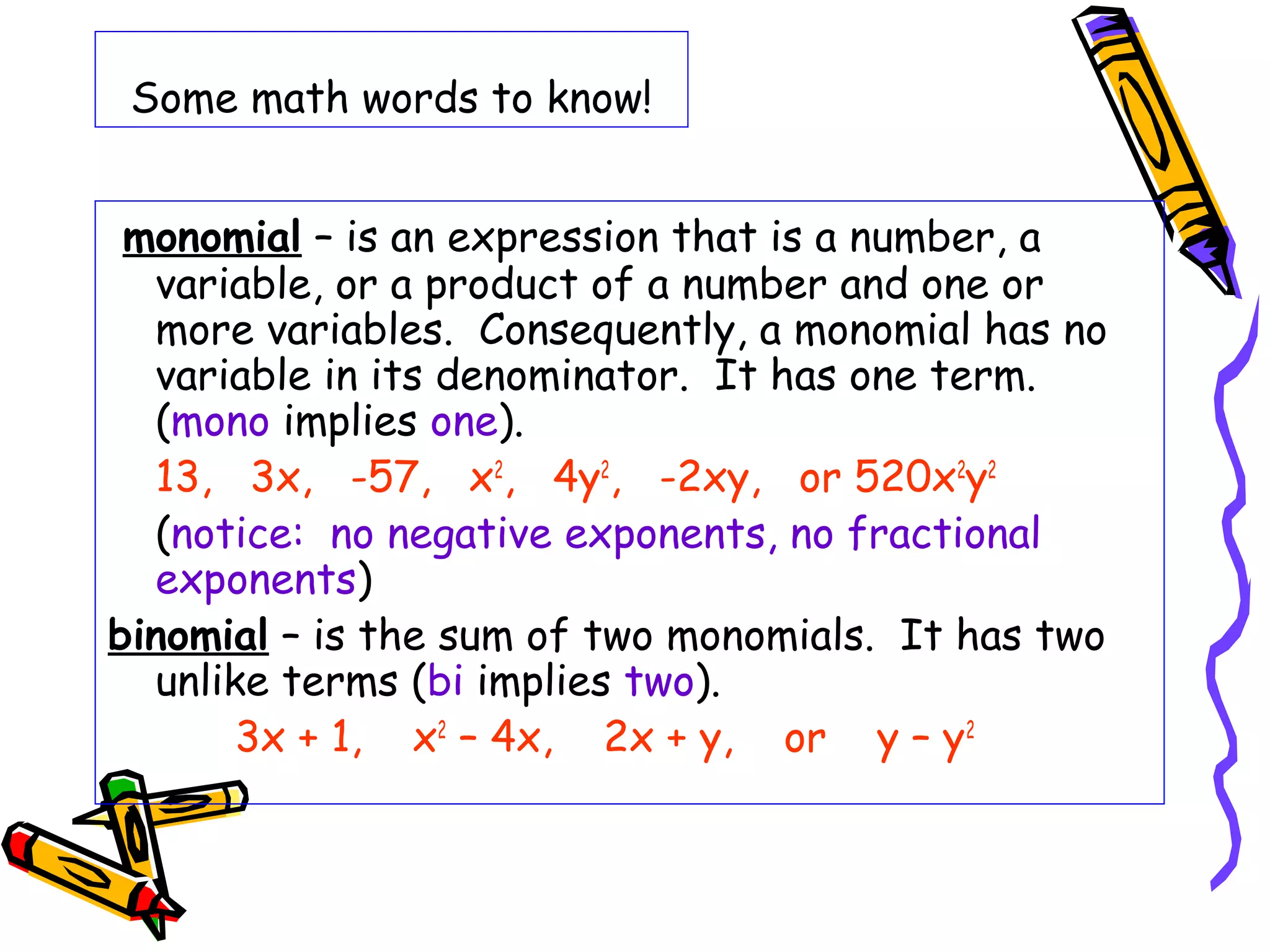 Some math words to know!
monomial – is an expression that is a number, a
variable, or a product of a number and one or
more variables. Consequently, a monomial has no
variable in its denominator. It has one term.
(mono implies one).
13, 3x, -57, x2
, 4y2
, -2xy, or 520x2
y2
(notice: no negative exponents, no fractional
exponents)
binomial – is the sum of two monomials. It has two
unlike terms (bi implies two).
3x + 1, x2
– 4x, 2x + y, or y – y2
 