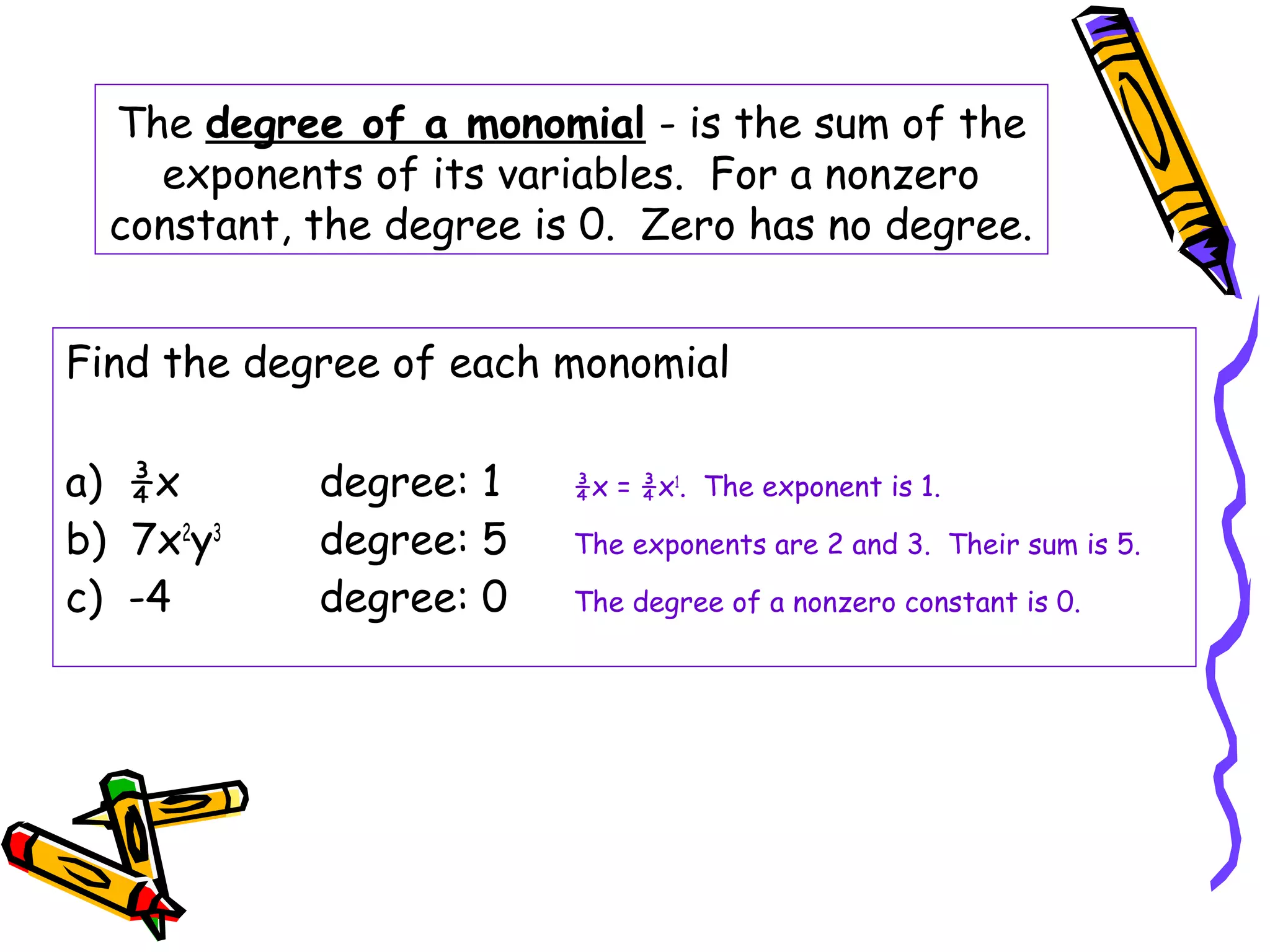 The degree of a monomial - is the sum of the
exponents of its variables. For a nonzero
constant, the degree is 0. Zero has no degree.
Find the degree of each monomial
a) ¾x degree: 1 ¾x = ¾x1
. The exponent is 1.
b) 7x2
y3
degree: 5 The exponents are 2 and 3. Their sum is 5.
c) -4 degree: 0 The degree of a nonzero constant is 0.
 