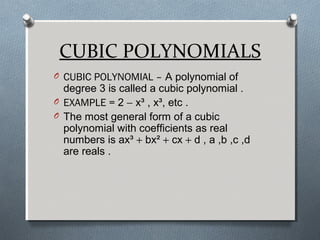 CUBIC POLYNOMIALS
O CUBIC POLYNOMIAL – A polynomial of
degree 3 is called a cubic polynomial .
O EXAMPLE = 2 − x³ , x³, etc .
O The most general form of a cubic
polynomial with coefficients as real
numbers is ax³ + bx² + cx + d , a ,b ,c ,d
are reals .
 