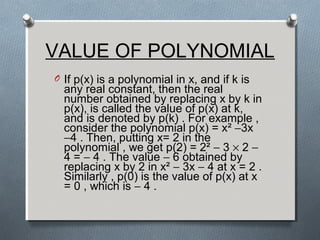 VALUE OF POLYNOMIAL
O If p(x) is a polynomial in x, and if k is
any real constant, then the real
number obtained by replacing x by k in
p(x), is called the value of p(x) at k,
and is denoted by p(k) . For example ,
consider the polynomial p(x) = x² −3x
−4 . Then, putting x= 2 in the
polynomial , we get p(2) = 2² − 3 × 2 −
4 = − 4 . The value − 6 obtained by
replacing x by 2 in x² − 3x − 4 at x = 2 .
Similarly , p(0) is the value of p(x) at x
= 0 , which is − 4 .
 