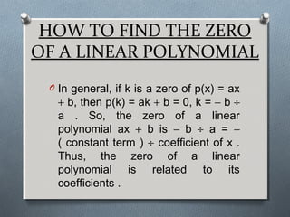HOW TO FIND THE ZERO
OF A LINEAR POLYNOMIAL
O In general, if k is a zero of p(x) = ax
+ b, then p(k) = ak + b = 0, k = − b ÷
a . So, the zero of a linear
polynomial ax + b is − b ÷ a = −
( constant term ) ÷ coefficient of x .
Thus, the zero of a linear
polynomial is related to its
coefficients .
 