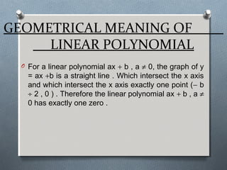 GEOMETRICAL MEANING OF
LINEAR POLYNOMIAL
O For a linear polynomial ax + b , a ≠ 0, the graph of y
= ax +b is a straight line . Which intersect the x axis
and which intersect the x axis exactly one point (− b
÷ 2 , 0 ) . Therefore the linear polynomial ax + b , a ≠
0 has exactly one zero .
 